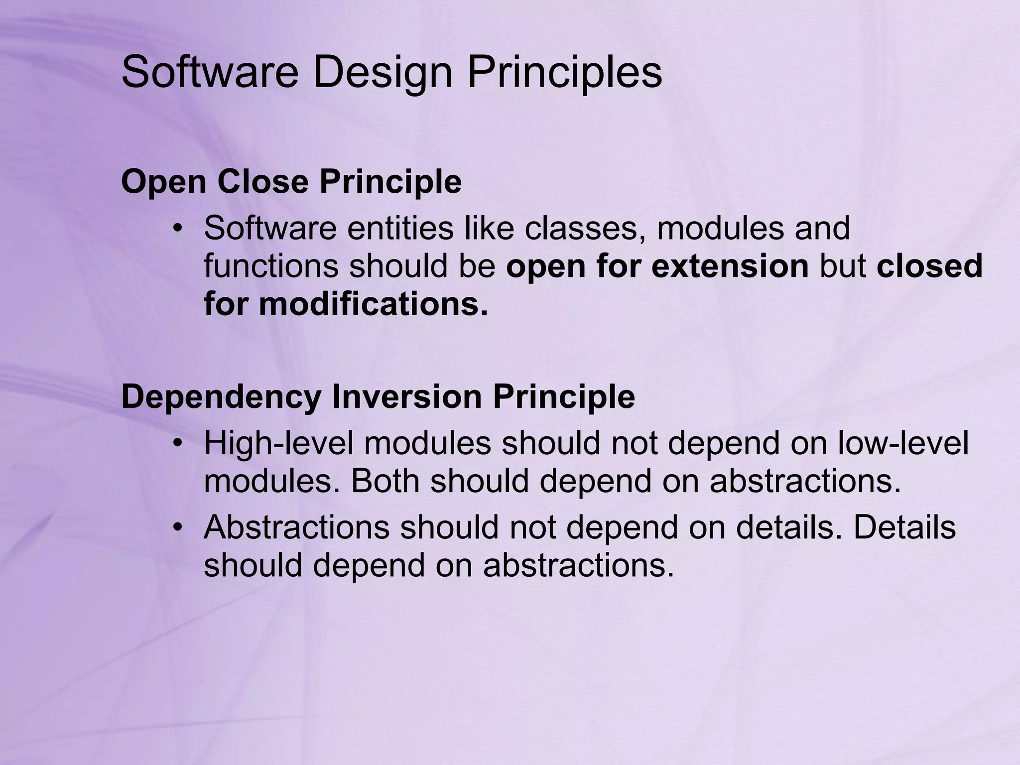 Software Design Principles  Open Close Principle  Software entities like classes, modules and functions should be  open for extension  but  closed for modifications.   Dependency Inversion Principle  High-level modules should not depend on low-level modules. Both should depend on abstractions.  Abstractions should not depend on details. Details should depend on abstractions.  
