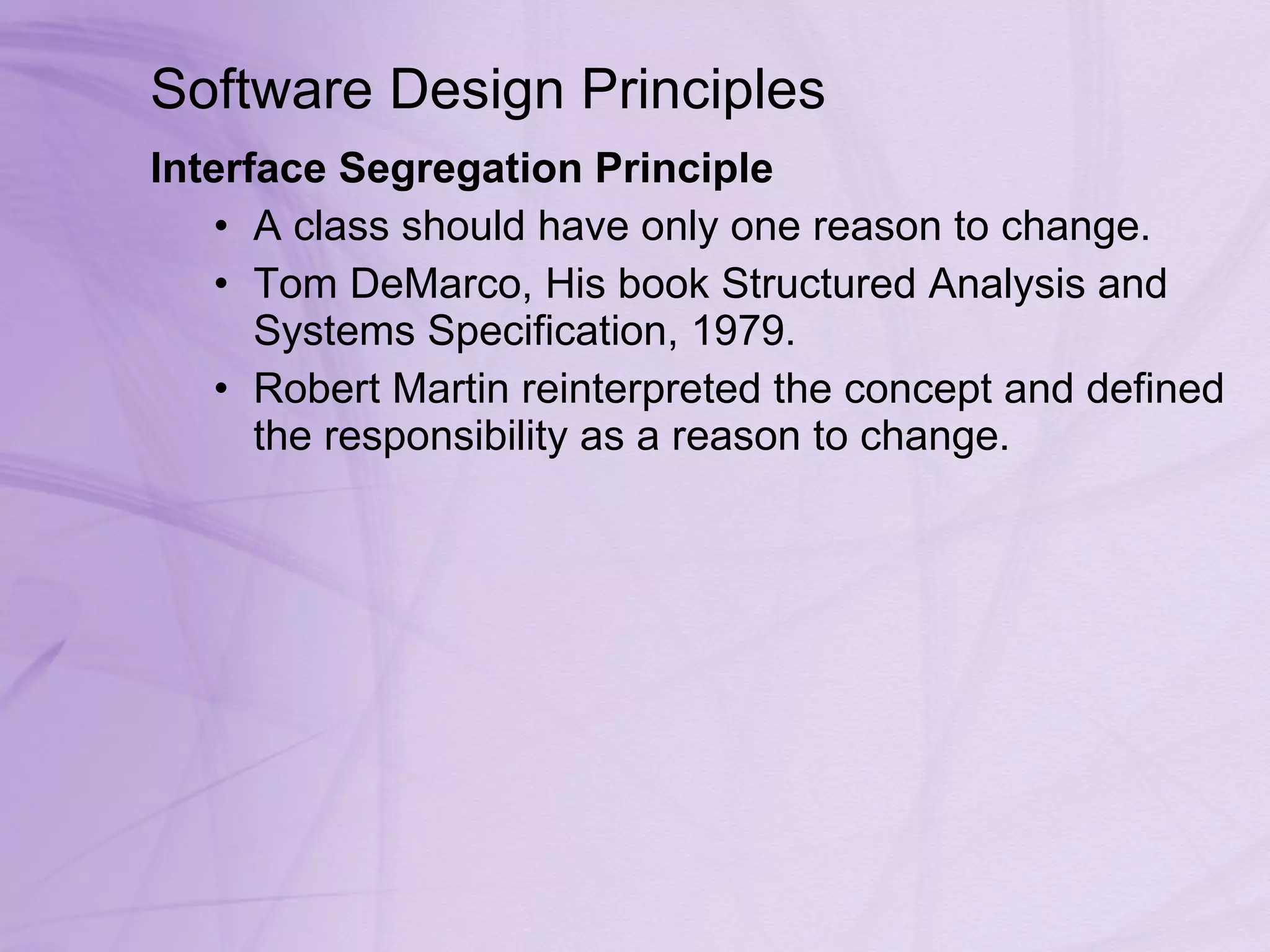 Software Design Principles Interface Segregation Principle  A class should have only one reason to change. Tom DeMarco, His book Structured Analysis and Systems Specification, 1979.  Robert Martin reinterpreted the concept and defined the responsibility as a reason to change.  