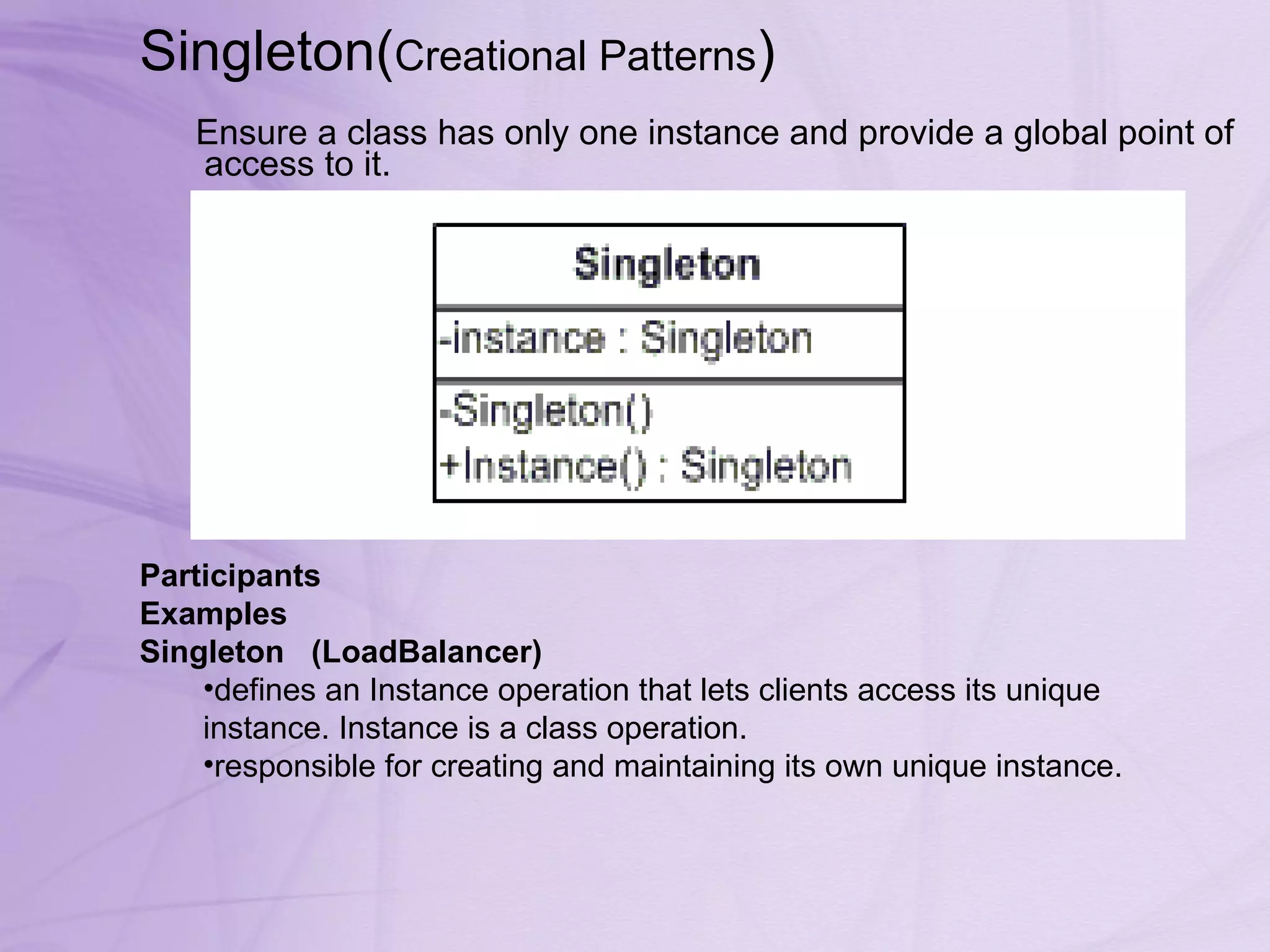 Singleton( Creational Patterns )  Ensure a class has only one instance and provide a global point of access to it.  Participants Examples Singleton     (LoadBalancer)   defines an Instance operation that lets clients access its unique instance. Instance is a class operation.  responsible for creating and maintaining its own unique instance. 