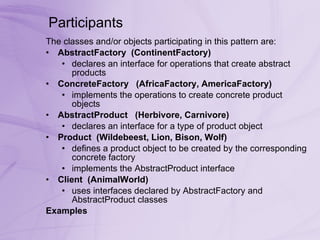 Participants  The classes and/or objects participating in this pattern are:  AbstractFactory    (ContinentFactory)   declares an interface for operations that create abstract products  ConcreteFactory     (AfricaFactory, AmericaFactory)   implements the operations to create concrete product objects  AbstractProduct     (Herbivore, Carnivore)   declares an interface for a type of product object  Product    (Wildebeest, Lion, Bison, Wolf)   defines a product object to be created by the corresponding concrete factory  implements the AbstractProduct interface  Client    (AnimalWorld)   uses interfaces declared by AbstractFactory and AbstractProduct classes  Examples 