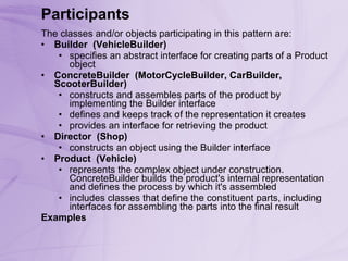 Participants The classes and/or objects participating in this pattern are:  Builder    (VehicleBuilder)   specifies an abstract interface for creating parts of a Product object ConcreteBuilder    (MotorCycleBuilder, CarBuilder, ScooterBuilder)   constructs and assembles parts of the product by implementing the Builder interface  defines and keeps track of the representation it creates  provides an interface for retrieving the product Director    (Shop)   constructs an object using the Builder interface Product    (Vehicle)   represents the complex object under construction. ConcreteBuilder builds the product's internal representation and defines the process by which it's assembled  includes classes that define the constituent parts, including interfaces for assembling the parts into the final result Examples 