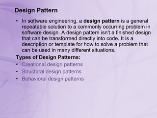 Design Pattern In software engineering, a  design pattern  is a general repeatable solution to a commonly occurring problem in software design. A design pattern isn't a finished design that can be transformed directly into code. It is a description or template for how to solve a problem that can be used in many different situations.  Types of Design Patterns: Creational design patterns   Structural design patterns   Behavioral design patterns   