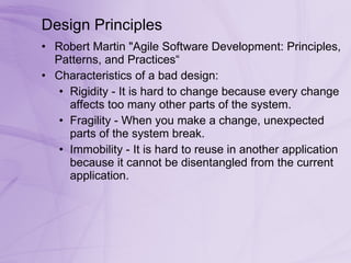 Design Principles Robert Martin &quot;Agile Software Development: Principles, Patterns, and Practices“ Characteristics of a bad design: Rigidity - It is hard to change because every change affects too many other parts of the system.  Fragility - When you make a change, unexpected parts of the system break.  Immobility - It is hard to reuse in another application because it cannot be disentangled from the current application.  