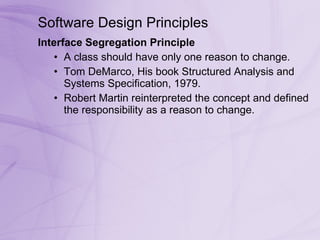 Software Design Principles Interface Segregation Principle  A class should have only one reason to change. Tom DeMarco, His book Structured Analysis and Systems Specification, 1979.  Robert Martin reinterpreted the concept and defined the responsibility as a reason to change.  