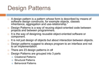 Design Patterns
 A design pattern is a pattern whose form is described by means of
software design constructs, for example objects, classes
inheritance, aggregation and use-relationship.”
 Design Patterns is a way of reusing object-oriented code between
projects and between programmers.
 It is the way of designing reusable object-oriented software or
component.
 It is not just design of objects but about interaction between objects.
 Design patterns suggest to always program to an interface and not
to an implementation.
 There are 23 design patterns in c#
 Design Patterns are grouped into 3 parts
 Creational Patterns
 Structural Patterns
 Behavioral Patterns
 
