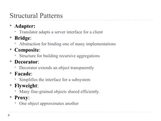 Structural Patterns
 Adapter:
 Translator adapts a server interface for a client
 Bridge:
 Abstraction for binding one of many implementations
 Composite:
 Structure for building recursive aggregations
 Decorator:
 Decorator extends an object transparently
 Facade:
 Simplifies the interface for a subsystem
 Flyweight:
 Many fine-grained objects shared efficiently.
 Proxy:
 One object approximates another
 