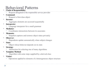 Behavioral Patterns Chain of Responsibility:
 Request delegated to the responsible service provider
 Command:
 Request is first-class object
 Iterator:
 Aggregate elements are accessed sequentially
 Interpreter:
 Language interpreter for a small grammar
 Mediator:
 Coordinates interactions between its associates
 Memento:
 Snapshot captures and restores object states privately
 Observer:
 Dependents update automatically when subject changes
 State:
 Object whose behavior depends on its state
 Strategy:
 Abstraction for selecting one of many algorithms
 Template Method:
 Algorithm with some steps supplied by a derived class
 Visitor:
 Operations applied to elements of a heterogeneous object structure
 
