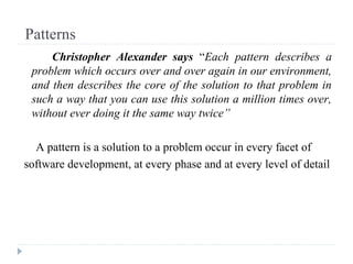 Patterns
Christopher Alexander says “Each pattern describes a
problem which occurs over and over again in our environment,
and then describes the core of the solution to that problem in
such a way that you can use this solution a million times over,
without ever doing it the same way twice”
A pattern is a solution to a problem occur in every facet of
software development, at every phase and at every level of detail
 
