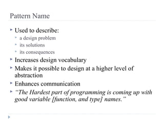 Pattern Name
 Used to describe:
 a design problem
 its solutions
 its consequences
 Increases design vocabulary
 Makes it possible to design at a higher level of
abstraction
 Enhances communication
 “The Hardest part of programming is coming up with
good variable [function, and type] names.”
 