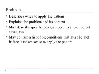 Problem
 Describes when to apply the pattern
 Explains the problem and its context
 May describe specific design problems and/or object
structures
 May contain a list of preconditions that must be met
before it makes sense to apply the pattern
 