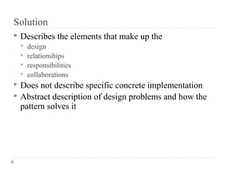 Solution
 Describes the elements that make up the
 design
 relationships
 responsibilities
 collaborations
 Does not describe specific concrete implementation
 Abstract description of design problems and how the
pattern solves it
 