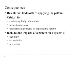 Consequences
 Results and trade-offs of applying the pattern
 Critical for:
 evaluating design alternatives
 understanding costs
 understanding benefits of applying the pattern
 Includes the impacts of a pattern on a system’s:
 flexibility
 extensibility
 portability
 