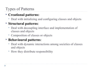 Types of Patterns
 Creational patterns:
 Deal with initializing and configuring classes and objects
 Structural patterns:
 Deal with decoupling interface and implementation of
classes and objects
 Composition of classes or objects
 Behavioural patterns:
 Deal with dynamic interactions among societies of classes
and objects
 How they distribute responsibility
 