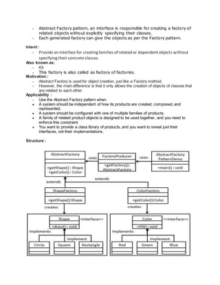 - Abstract Factory pattern, an interface is responsible for creating a factory of
related objects without explicitly specifying their classes.
- Each generated factory can give the objects as per the Factory pattern.
Intent :
- Providean interfacefor creating families of related or dependent objects without
specifying their concreteclasses.
Also known as:
- Kit
- This factory is also called as factory of factories.
Motivation :
- Abstract Factory is used for object creation, just like a Factory method.
- However, the main difference is that it only allows the creation of objects of classes that
are related to each other.
Applicability :
- Use the Abstract Factory pattern when
 A system should be independent of how its products are created, composed, and
represented.
 A system should be configured with one of multiple families of products.
 A family of related product objects is designed to be used together, and you need to
enforce this constraint.
 You want to provide a class library of products, and you want to reveal just their
interfaces, not their implementations.
Structure :
 