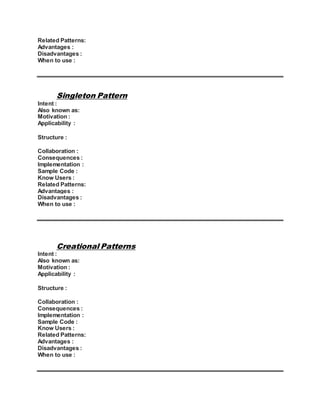 Related Patterns:
Advantages :
Disadvantages :
When to use :
Singleton Pattern
Intent :
Also known as:
Motivation :
Applicability :
Structure :
Collaboration :
Consequences :
Implementation :
Sample Code :
Know Users :
Related Patterns:
Advantages :
Disadvantages :
When to use :
Creational Patterns
Intent :
Also known as:
Motivation :
Applicability :
Structure :
Collaboration :
Consequences :
Implementation :
Sample Code :
Know Users :
Related Patterns:
Advantages :
Disadvantages :
When to use :
 