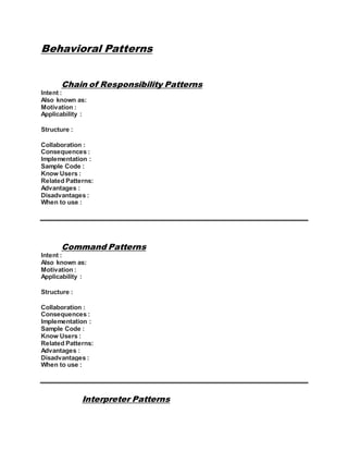 Behavioral Patterns
Chain of Responsibility Patterns
Intent :
Also known as:
Motivation :
Applicability :
Structure :
Collaboration :
Consequences :
Implementation :
Sample Code :
Know Users :
Related Patterns:
Advantages :
Disadvantages :
When to use :
Command Patterns
Intent :
Also known as:
Motivation :
Applicability :
Structure :
Collaboration :
Consequences :
Implementation :
Sample Code :
Know Users :
Related Patterns:
Advantages :
Disadvantages :
When to use :
Interpreter Patterns
 