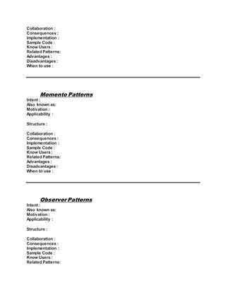 Collaboration :
Consequences :
Implementation :
Sample Code :
Know Users :
Related Patterns:
Advantages :
Disadvantages :
When to use :
Momento Patterns
Intent :
Also known as:
Motivation :
Applicability :
Structure :
Collaboration :
Consequences :
Implementation :
Sample Code :
Know Users :
Related Patterns:
Advantages :
Disadvantages :
When to use :
Observer Patterns
Intent :
Also known as:
Motivation :
Applicability :
Structure :
Collaboration :
Consequences :
Implementation :
Sample Code :
Know Users :
Related Patterns:
 