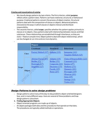 Catalog and organizationof catalog
- We classify design patterns by two criteria. Thefirst criterion, called purpose,
reflects what a pattern does. Patterns can havecreational, structural, or behavioral
purpose. Creational patterns concern theprocess of object creation. Structural
patterns deal with thecomposition of classes or objects. Behavioral patterns
characterizetheways in which classes or objects interact and distribute
responsibility.
- The second criterion, called scope, specifies whether the pattern applies primarily to
classes or to objects. Class patterns deal with relationshipsbetween classes and their
subclasses. These relationships areestablished through inheritance, so they are
static—fixed at compile-time. Object patterns deal with object relationships, which
can bechanged at run-timeand aremoredynamic.
-
-
Design Patterns to solve design problems
- Design patterns solvemany of theday-to-day problems object-oriented designers
face, and in many different ways. Hereare several of theseproblems and how
design patterns solvethem.
1. Finding Appropriate Objects
- Object-oriented programs are made up of objects.
- An object packages both data and the procedures that operateon that data.
The procedures aretypically called methods or operations.
 