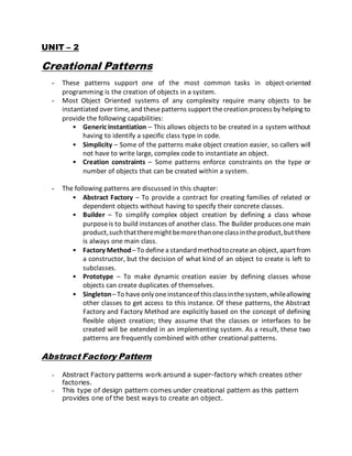 UNIT – 2
Creational Patterns
- These patterns support one of the most common tasks in object-oriented
programming is the creation of objects in a system.
- Most Object Oriented systems of any complexity require many objects to be
instantiated over time, and thesepatterns support thecreation processby helping to
provide the following capabilities:
• Generic instantiation – This allows objects to be created in a system without
having to identify a specific class type in code.
• Simplicity – Some of the patterns make object creation easier, so callers will
not have to write large, complex code to instantiate an object.
• Creation constraints – Some patterns enforce constraints on the type or
number of objects that can be created within a system.
- The following patterns are discussed in this chapter:
• Abstract Factory – To provide a contract for creating families of related or
dependent objects without having to specify their concrete classes.
• Builder – To simplify complex object creation by defining a class whose
purposeis to build instances of another class. The Builder produces one main
product,suchthattheremightbemorethanoneclassintheproduct,butthere
is always one main class.
• Factory Method– To definea standardmethodtocreatean object, apartfrom
a constructor, but the decision of what kind of an object to create is left to
subclasses.
• Prototype – To make dynamic creation easier by defining classes whose
objects can create duplicates of themselves.
• Singleton– To haveonlyoneinstanceof thisclassinthesystem,whileallowing
other classes to get access to this instance. Of these patterns, the Abstract
Factory and Factory Method are explicitly based on the concept of defining
flexible object creation; they assume that the classes or interfaces to be
created will be extended in an implementing system. As a result, these two
patterns are frequently combined with other creational patterns.
Abstract Factory Pattern
- Abstract Factory patterns work around a super-factory which creates other
factories.
- This type of design pattern comes under creational pattern as this pattern
provides one of the best ways to create an object.
 