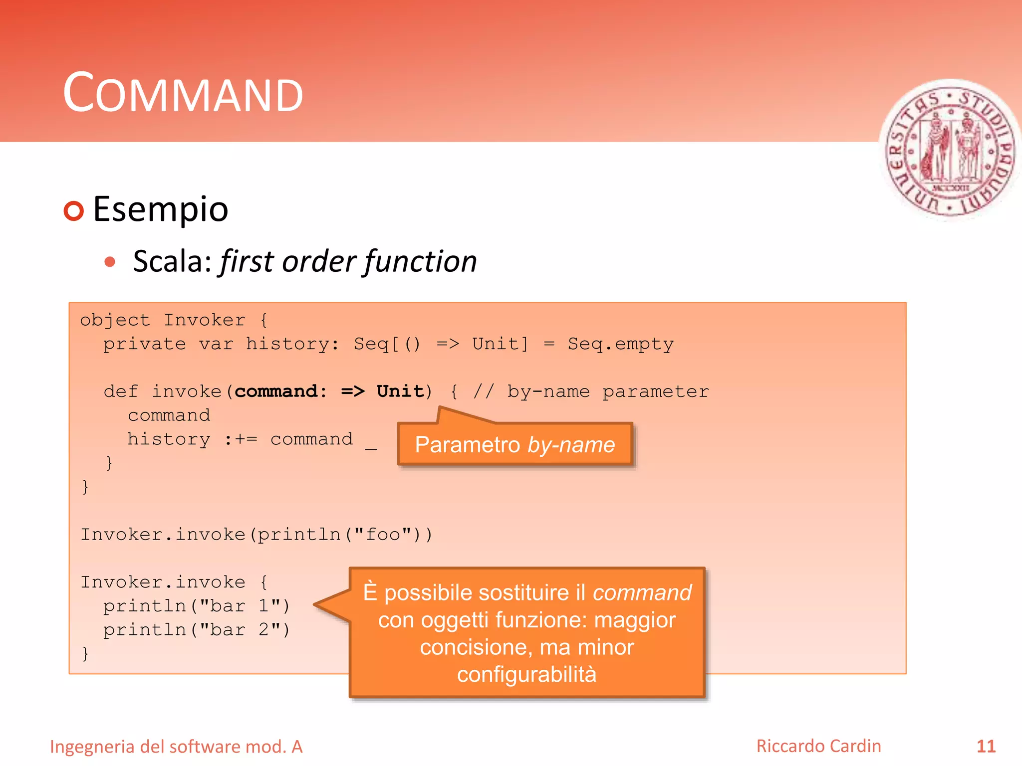 Ingegneria del software mod. A
COMMAND
 Esempio
 Scala: first order function
11Riccardo Cardin
object Invoker {
private var history: Seq[() => Unit] = Seq.empty
def invoke(command: => Unit) { // by-name parameter
command
history :+= command _
}
}
Invoker.invoke(println("foo"))
Invoker.invoke {
println("bar 1")
println("bar 2")
}
È possibile sostituire il command
con oggetti funzione: maggior
concisione, ma minor
configurabilità
Parametro by-name
 