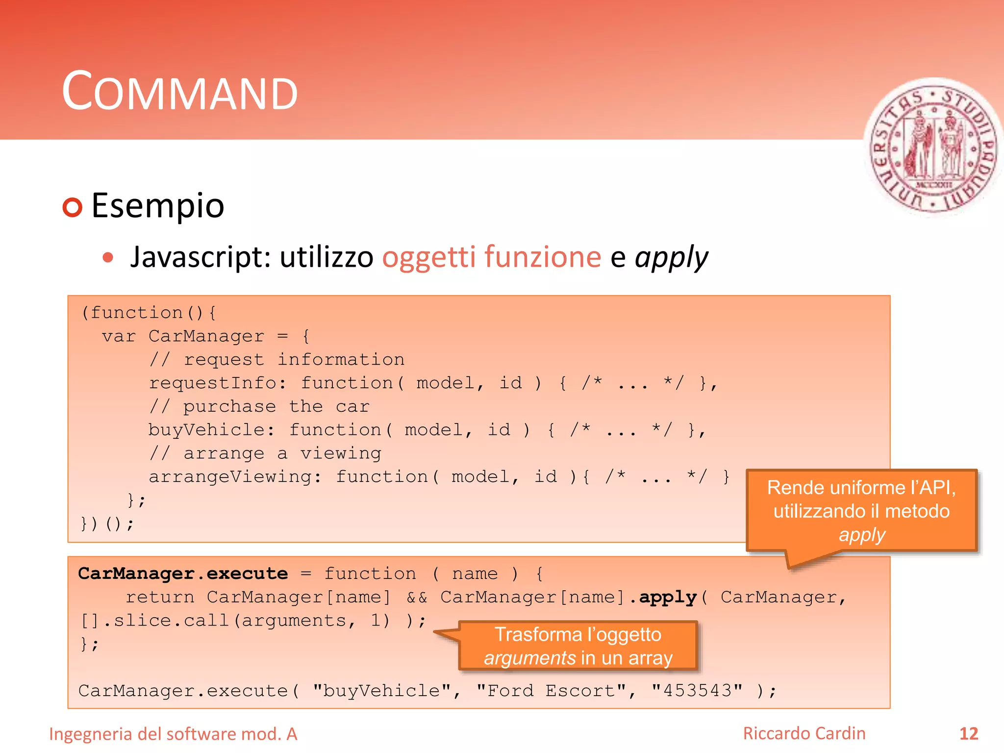 Ingegneria del software mod. A
COMMAND
 Esempio
 Javascript: utilizzo oggetti funzione e apply
12Riccardo Cardin
(function(){
var CarManager = {
// request information
requestInfo: function( model, id ) { /* ... */ },
// purchase the car
buyVehicle: function( model, id ) { /* ... */ },
// arrange a viewing
arrangeViewing: function( model, id ){ /* ... */ }
};
})();
CarManager.execute = function ( name ) {
return CarManager[name] && CarManager[name].apply( CarManager,
[].slice.call(arguments, 1) );
};
CarManager.execute( "buyVehicle", "Ford Escort", "453543" );
Rende uniforme l’API,
utilizzando il metodo
apply
Trasforma l’oggetto
arguments in un array
 
