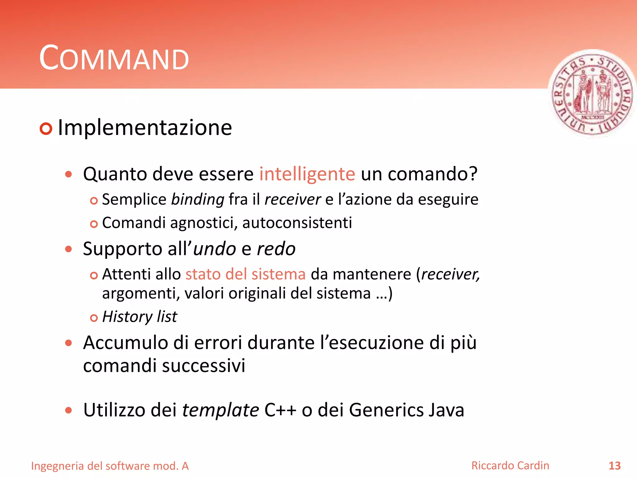 Ingegneria del software mod. A
COMMAND
 Implementazione
 Quanto deve essere intelligente un comando?
 Semplice binding fra il receiver e l’azione da eseguire
 Comandi agnostici, autoconsistenti
 Supporto all’undo e redo
 Attenti allo stato del sistema da mantenere (receiver,
argomenti, valori originali del sistema …)
 History list
 Accumulo di errori durante l’esecuzione di più
comandi successivi
 Utilizzo dei template C++ o dei Generics Java
13Riccardo Cardin
 