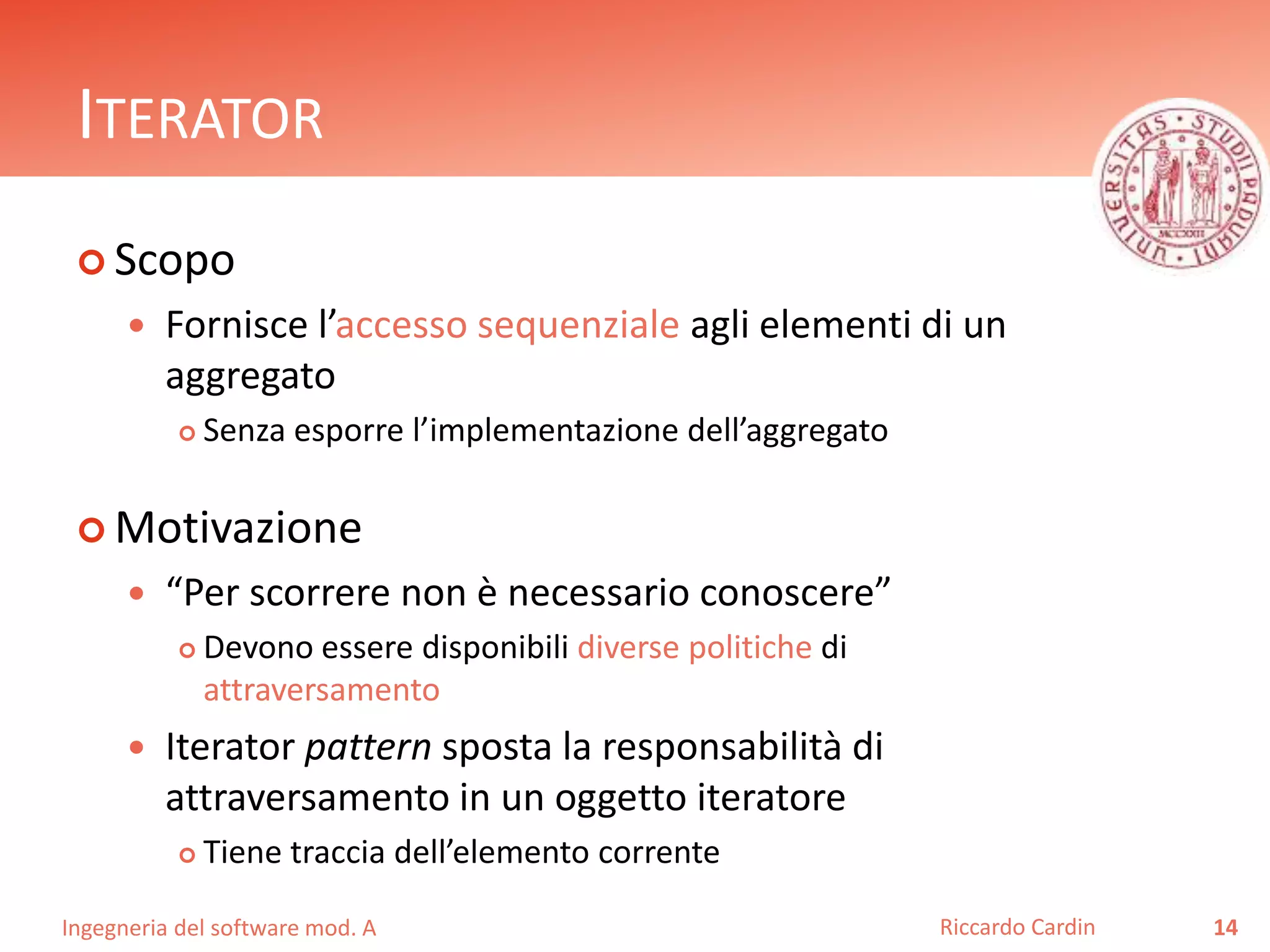 Ingegneria del software mod. A
ITERATOR
 Scopo
 Fornisce l’accesso sequenziale agli elementi di un
aggregato
 Senza esporre l’implementazione dell’aggregato
 Motivazione
 “Per scorrere non è necessario conoscere”
 Devono essere disponibili diverse politiche di
attraversamento
 Iterator pattern sposta la responsabilità di
attraversamento in un oggetto iteratore
 Tiene traccia dell’elemento corrente
14Riccardo Cardin
 