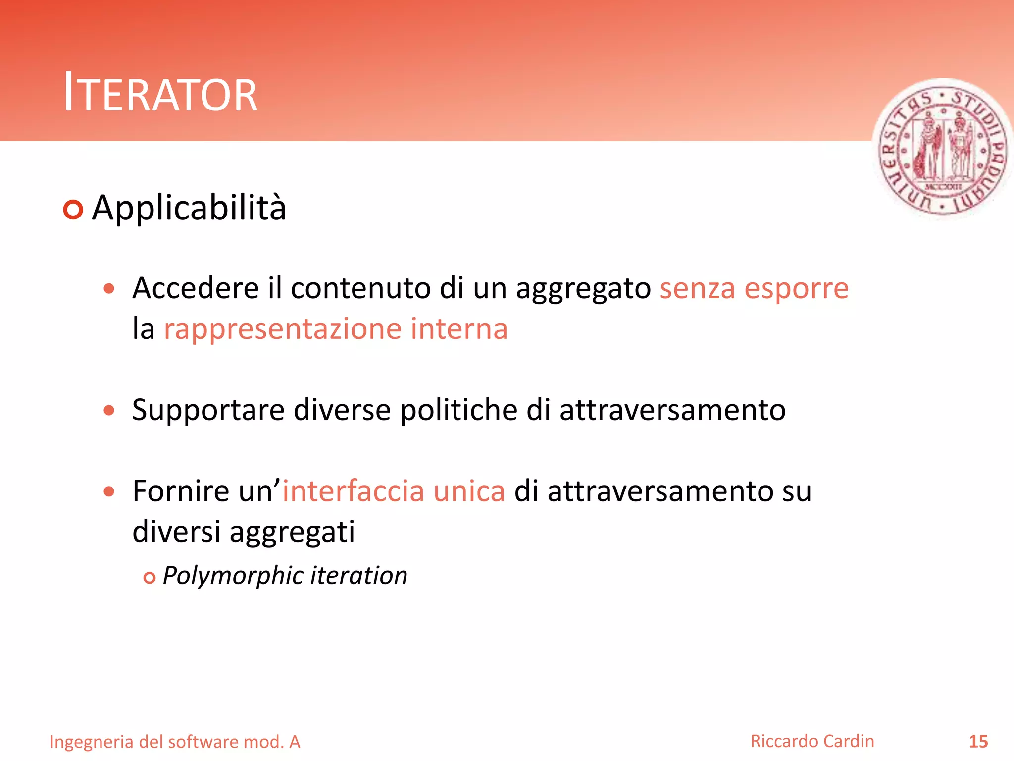 Ingegneria del software mod. A
ITERATOR
 Applicabilità
 Accedere il contenuto di un aggregato senza esporre
la rappresentazione interna
 Supportare diverse politiche di attraversamento
 Fornire un’interfaccia unica di attraversamento su
diversi aggregati
 Polymorphic iteration
15Riccardo Cardin
 