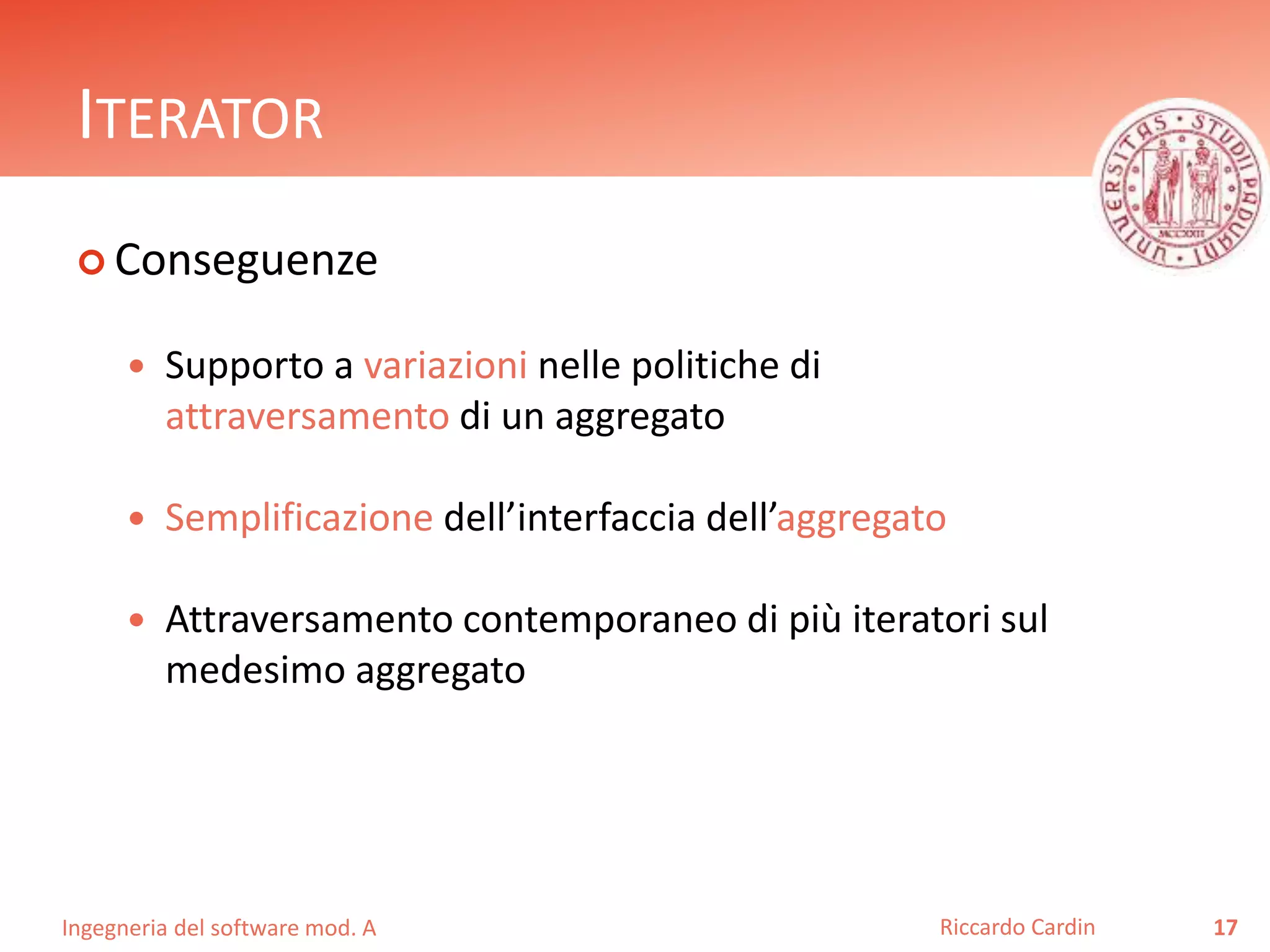Ingegneria del software mod. A
ITERATOR
 Conseguenze
 Supporto a variazioni nelle politiche di
attraversamento di un aggregato
 Semplificazione dell’interfaccia dell’aggregato
 Attraversamento contemporaneo di più iteratori sul
medesimo aggregato
17Riccardo Cardin
 