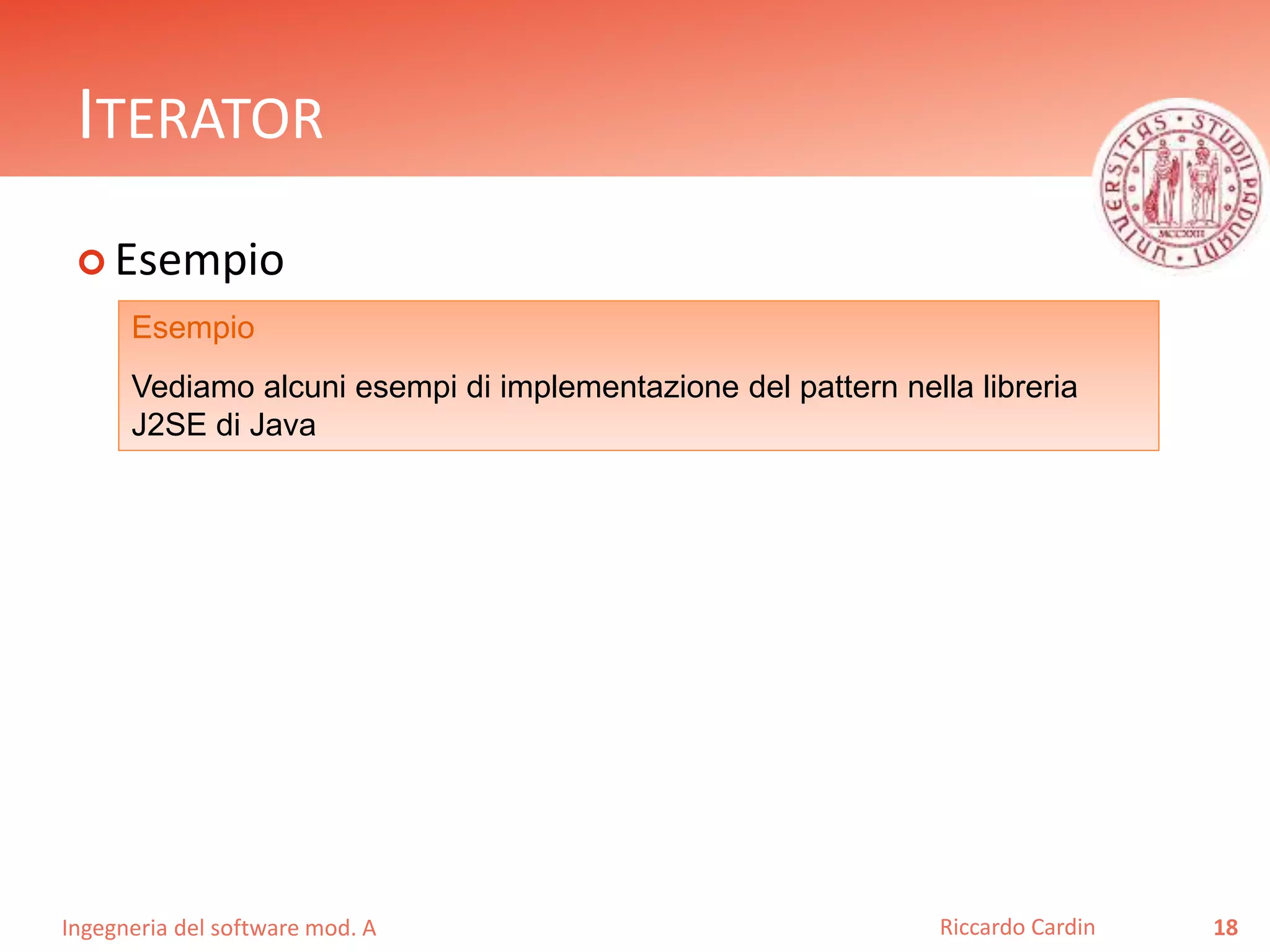 Ingegneria del software mod. A
ITERATOR
 Esempio
18Riccardo Cardin
Esempio
Vediamo alcuni esempi di implementazione del pattern nella libreria
J2SE di Java
 