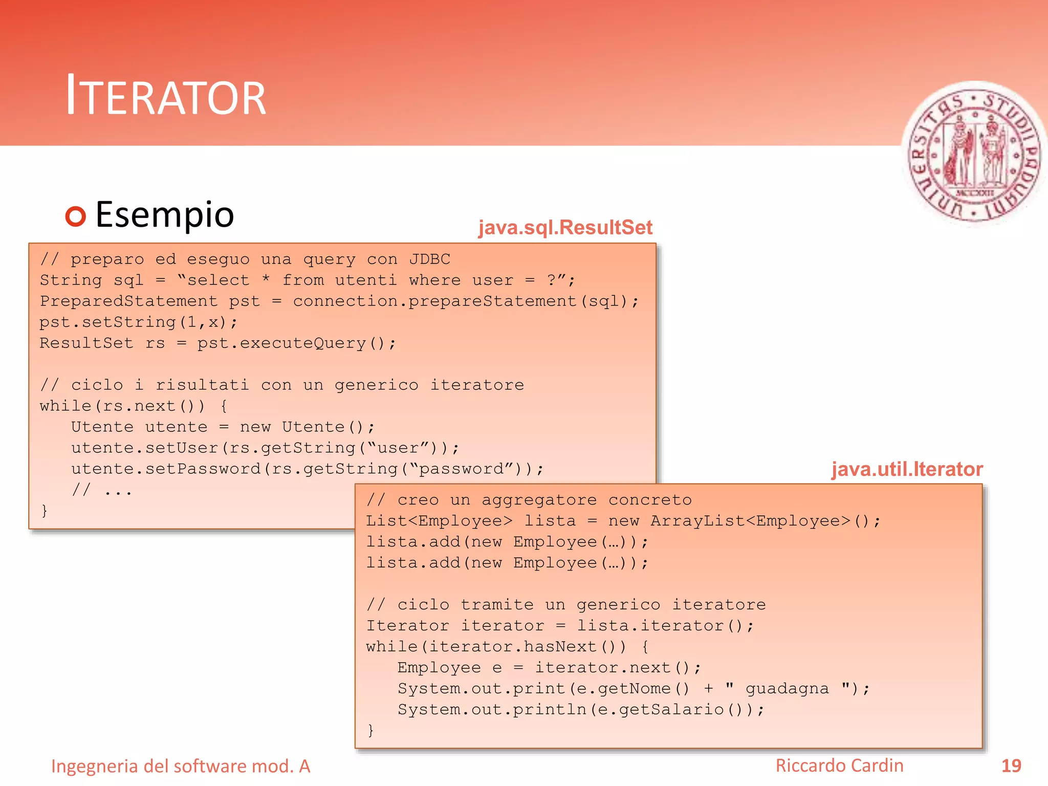 Ingegneria del software mod. A
ITERATOR
 Esempio
19Riccardo Cardin
// preparo ed eseguo una query con JDBC
String sql = “select * from utenti where user = ?”;
PreparedStatement pst = connection.prepareStatement(sql);
pst.setString(1,x);
ResultSet rs = pst.executeQuery();
// ciclo i risultati con un generico iteratore
while(rs.next()) {
Utente utente = new Utente();
utente.setUser(rs.getString(“user”));
utente.setPassword(rs.getString(“password”));
// ...
}
// creo un aggregatore concreto
List<Employee> lista = new ArrayList<Employee>();
lista.add(new Employee(…));
lista.add(new Employee(…));
// ciclo tramite un generico iteratore
Iterator iterator = lista.iterator();
while(iterator.hasNext()) {
Employee e = iterator.next();
System.out.print(e.getNome() + " guadagna ");
System.out.println(e.getSalario());
}
java.util.Iterator
java.sql.ResultSet
 