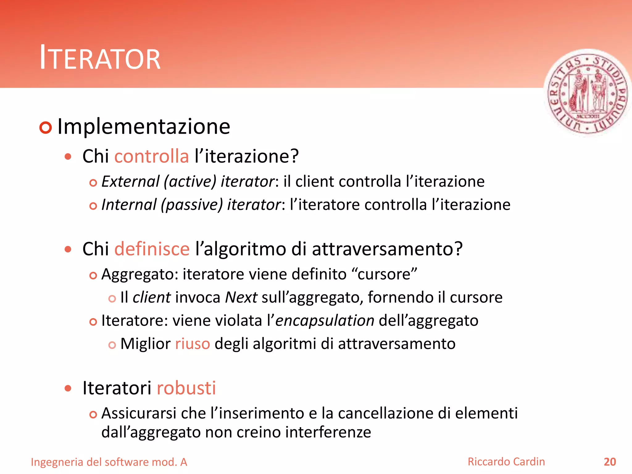 Ingegneria del software mod. A
ITERATOR
 Implementazione
 Chi controlla l’iterazione?
 External (active) iterator: il client controlla l’iterazione
 Internal (passive) iterator: l’iteratore controlla l’iterazione
 Chi definisce l’algoritmo di attraversamento?
 Aggregato: iteratore viene definito “cursore”
 Il client invoca Next sull’aggregato, fornendo il cursore
 Iteratore: viene violata l’encapsulation dell’aggregato
 Miglior riuso degli algoritmi di attraversamento
 Iteratori robusti
 Assicurarsi che l’inserimento e la cancellazione di elementi
dall’aggregato non creino interferenze
20Riccardo Cardin
 