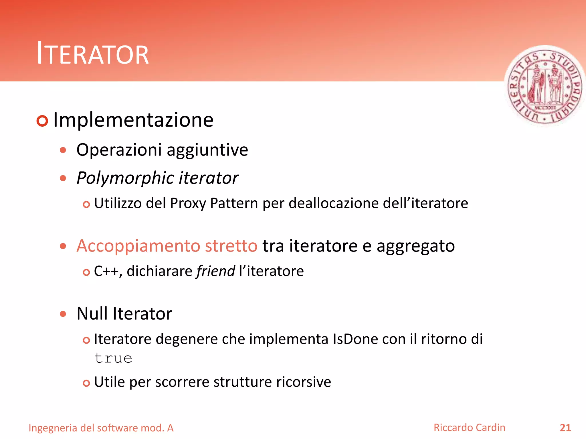 Ingegneria del software mod. A
ITERATOR
 Implementazione
 Operazioni aggiuntive
 Polymorphic iterator
 Utilizzo del Proxy Pattern per deallocazione dell’iteratore
 Accoppiamento stretto tra iteratore e aggregato
 C++, dichiarare friend l’iteratore
 Null Iterator
 Iteratore degenere che implementa IsDone con il ritorno di
true
 Utile per scorrere strutture ricorsive
21Riccardo Cardin
 