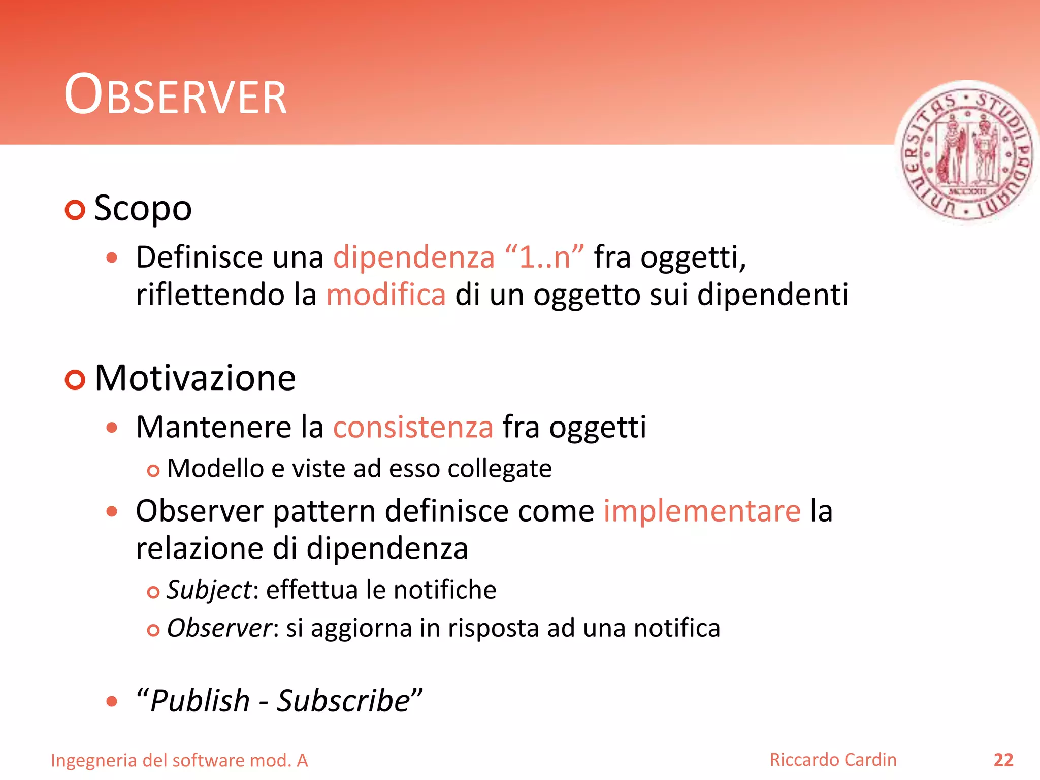 Ingegneria del software mod. A
OBSERVER
 Scopo
 Definisce una dipendenza “1..n” fra oggetti,
riflettendo la modifica di un oggetto sui dipendenti
 Motivazione
 Mantenere la consistenza fra oggetti
 Modello e viste ad esso collegate
 Observer pattern definisce come implementare la
relazione di dipendenza
 Subject: effettua le notifiche
 Observer: si aggiorna in risposta ad una notifica
 “Publish - Subscribe”
22Riccardo Cardin
 