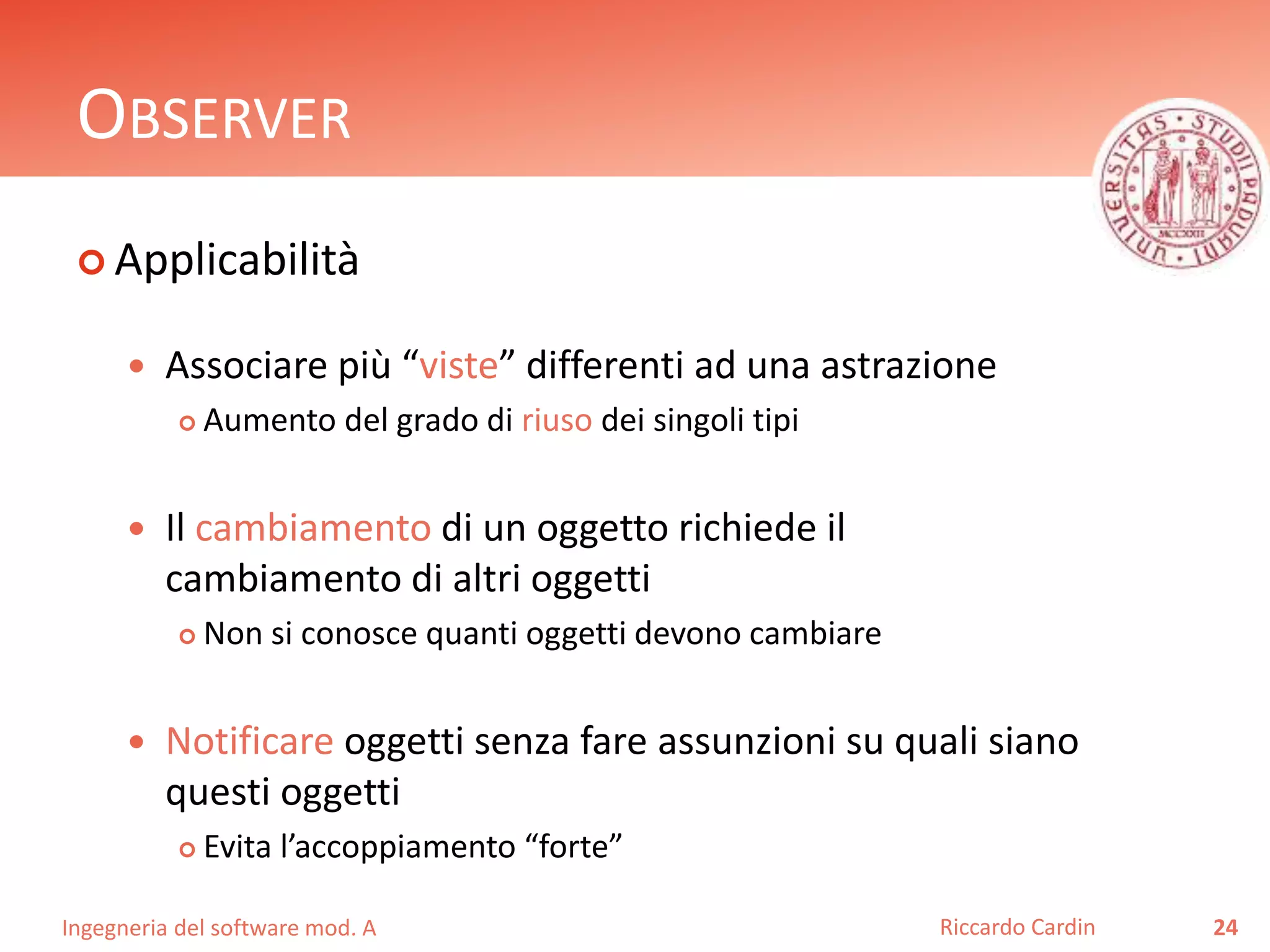 Ingegneria del software mod. A
OBSERVER
 Applicabilità
 Associare più “viste” differenti ad una astrazione
 Aumento del grado di riuso dei singoli tipi
 Il cambiamento di un oggetto richiede il
cambiamento di altri oggetti
 Non si conosce quanti oggetti devono cambiare
 Notificare oggetti senza fare assunzioni su quali siano
questi oggetti
 Evita l’accoppiamento “forte”
24Riccardo Cardin
 