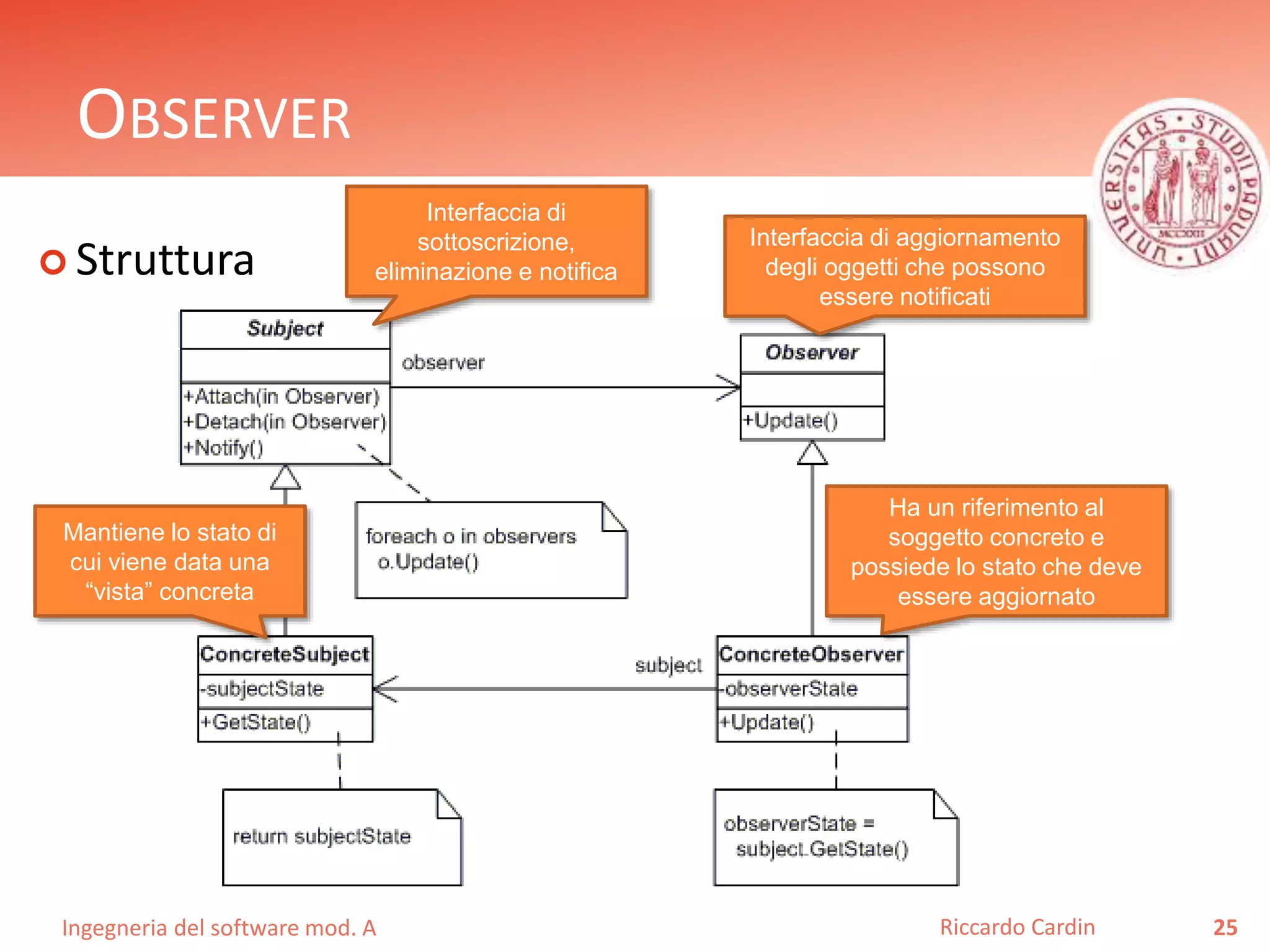 Ingegneria del software mod. A
OBSERVER
 Struttura
25Riccardo Cardin
Interfaccia di
sottoscrizione,
eliminazione e notifica
Interfaccia di aggiornamento
degli oggetti che possono
essere notificati
Mantiene lo stato di
cui viene data una
“vista” concreta
Ha un riferimento al
soggetto concreto e
possiede lo stato che deve
essere aggiornato
 