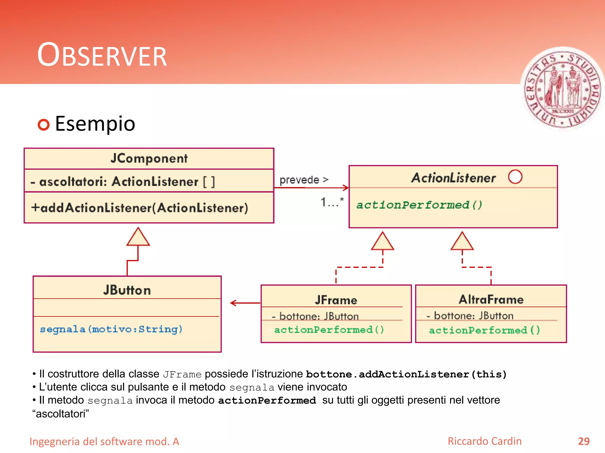 Ingegneria del software mod. A
OBSERVER
 Esempio
29Riccardo Cardin
• Il costruttore della classe JFrame possiede l’istruzione bottone.addActionListener(this)
• L’utente clicca sul pulsante e il metodo segnala viene invocato
• Il metodo segnala invoca il metodo actionPerformed su tutti gli oggetti presenti nel vettore
“ascoltatori”
 