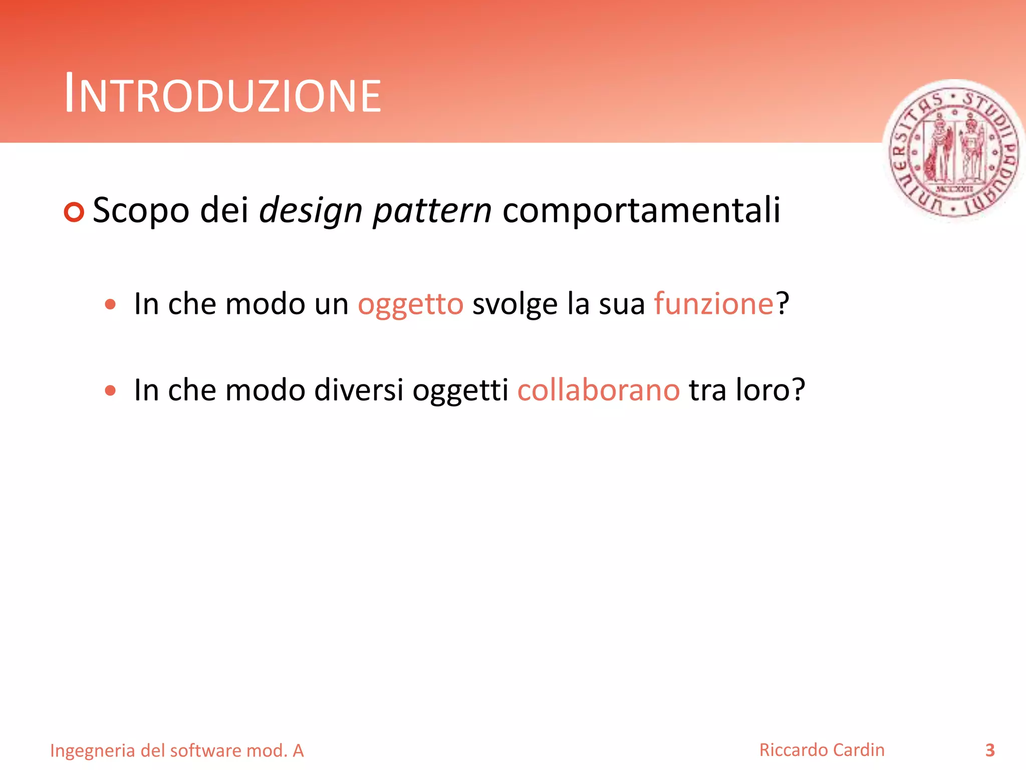 Ingegneria del software mod. A
INTRODUZIONE
 Scopo dei design pattern comportamentali
 In che modo un oggetto svolge la sua funzione?
 In che modo diversi oggetti collaborano tra loro?
3Riccardo Cardin
 