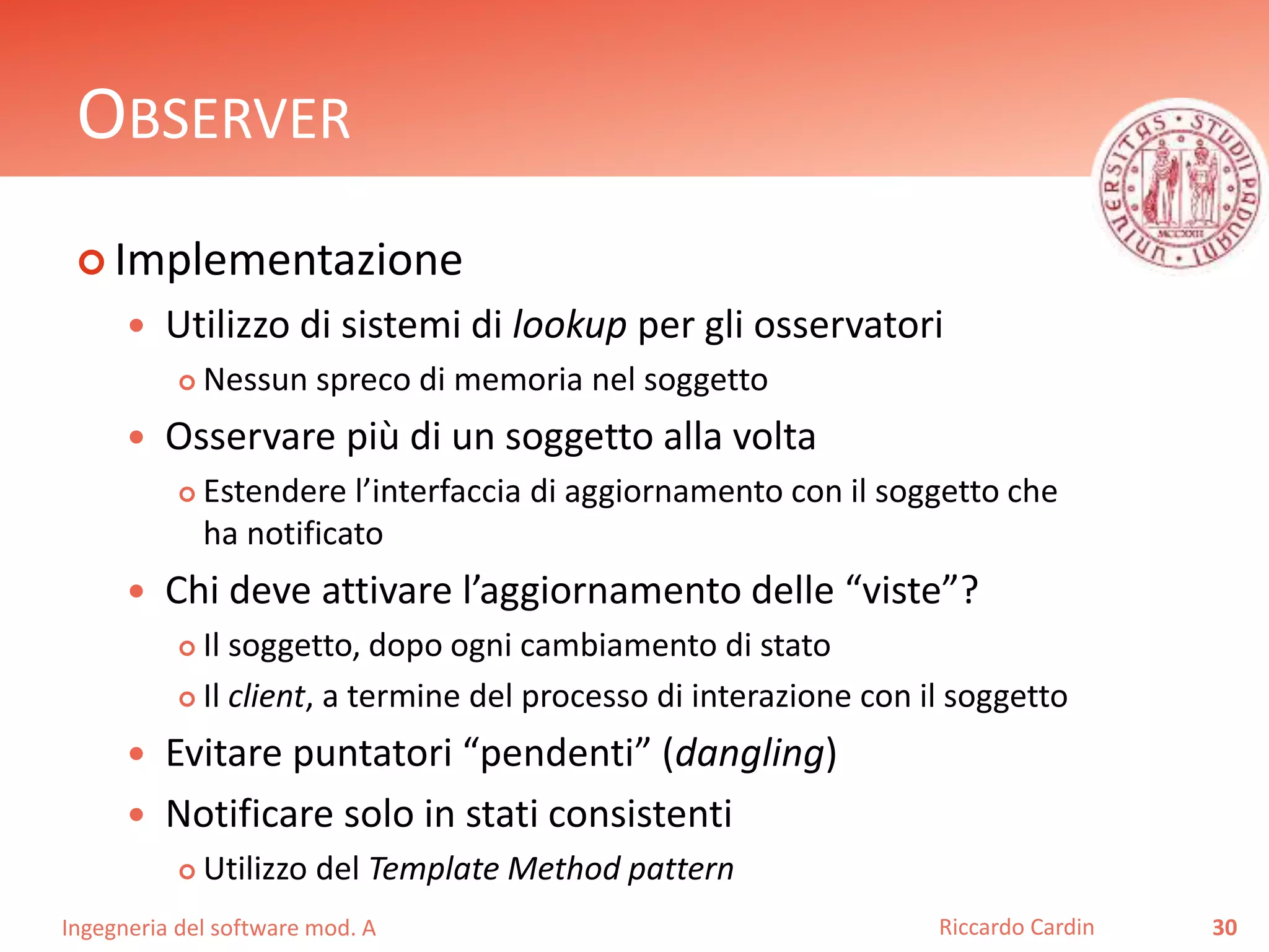 Ingegneria del software mod. A
OBSERVER
 Implementazione
 Utilizzo di sistemi di lookup per gli osservatori
 Nessun spreco di memoria nel soggetto
 Osservare più di un soggetto alla volta
 Estendere l’interfaccia di aggiornamento con il soggetto che
ha notificato
 Chi deve attivare l’aggiornamento delle “viste”?
 Il soggetto, dopo ogni cambiamento di stato
 Il client, a termine del processo di interazione con il soggetto
 Evitare puntatori “pendenti” (dangling)
 Notificare solo in stati consistenti
 Utilizzo del Template Method pattern
30Riccardo Cardin
 