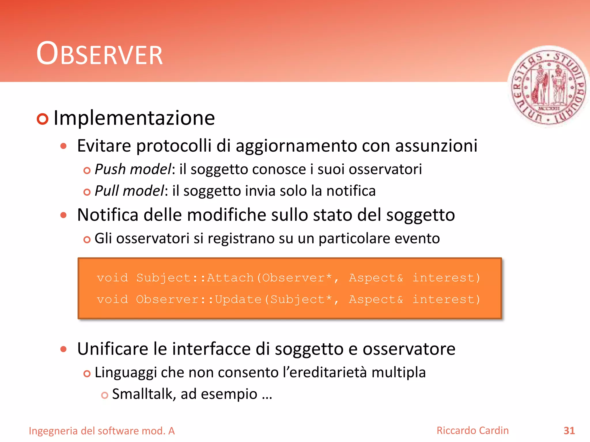 Ingegneria del software mod. A
OBSERVER
 Implementazione
 Evitare protocolli di aggiornamento con assunzioni
 Push model: il soggetto conosce i suoi osservatori
 Pull model: il soggetto invia solo la notifica
 Notifica delle modifiche sullo stato del soggetto
 Gli osservatori si registrano su un particolare evento
 Unificare le interfacce di soggetto e osservatore
 Linguaggi che non consento l’ereditarietà multipla
 Smalltalk, ad esempio …
31Riccardo Cardin
void Subject::Attach(Observer*, Aspect& interest)
void Observer::Update(Subject*, Aspect& interest)
 