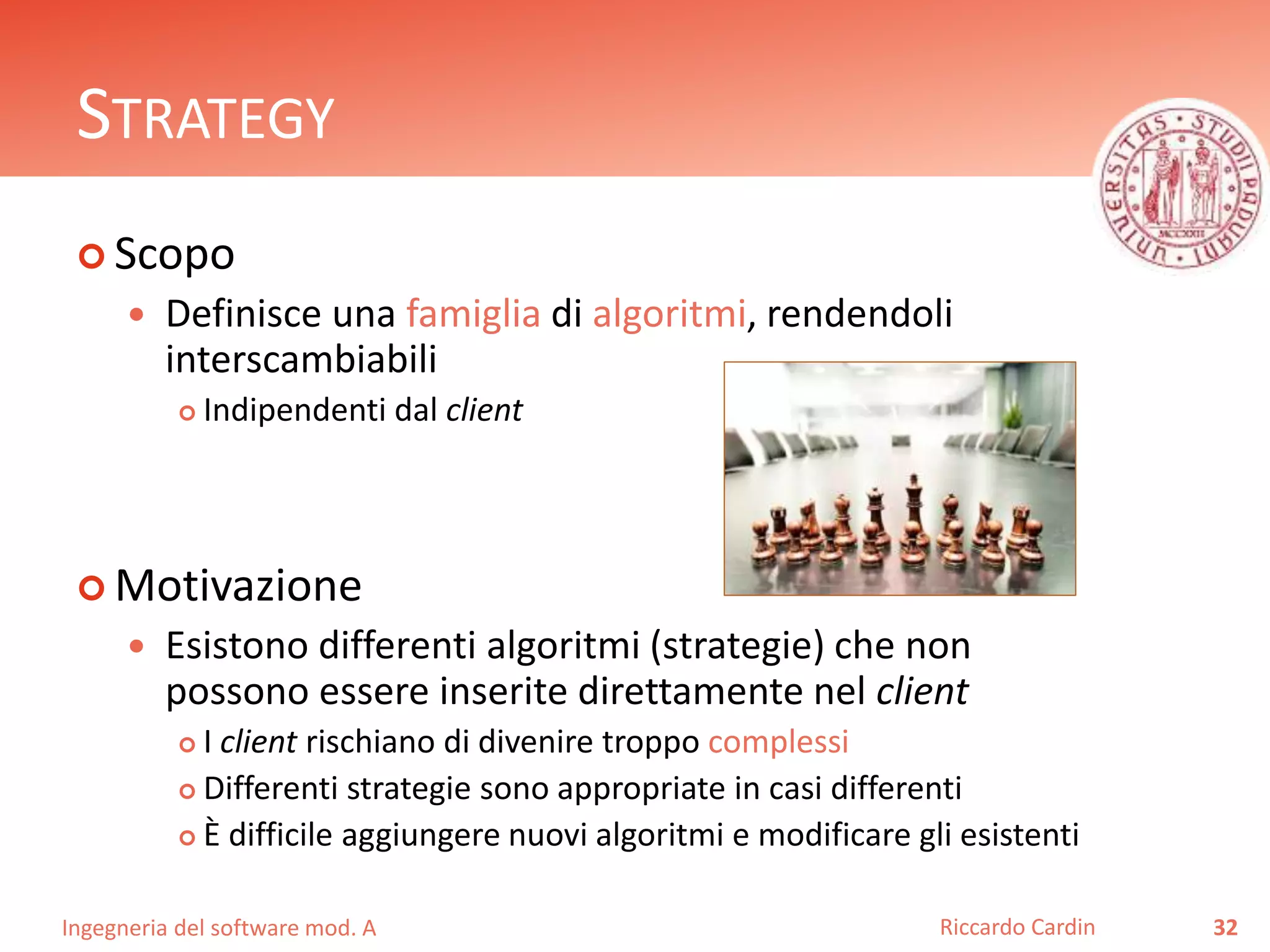 Ingegneria del software mod. A
STRATEGY
 Scopo
 Definisce una famiglia di algoritmi, rendendoli
interscambiabili
 Indipendenti dal client
 Motivazione
 Esistono differenti algoritmi (strategie) che non
possono essere inserite direttamente nel client
 I client rischiano di divenire troppo complessi
 Differenti strategie sono appropriate in casi differenti
 È difficile aggiungere nuovi algoritmi e modificare gli esistenti
32Riccardo Cardin
 
