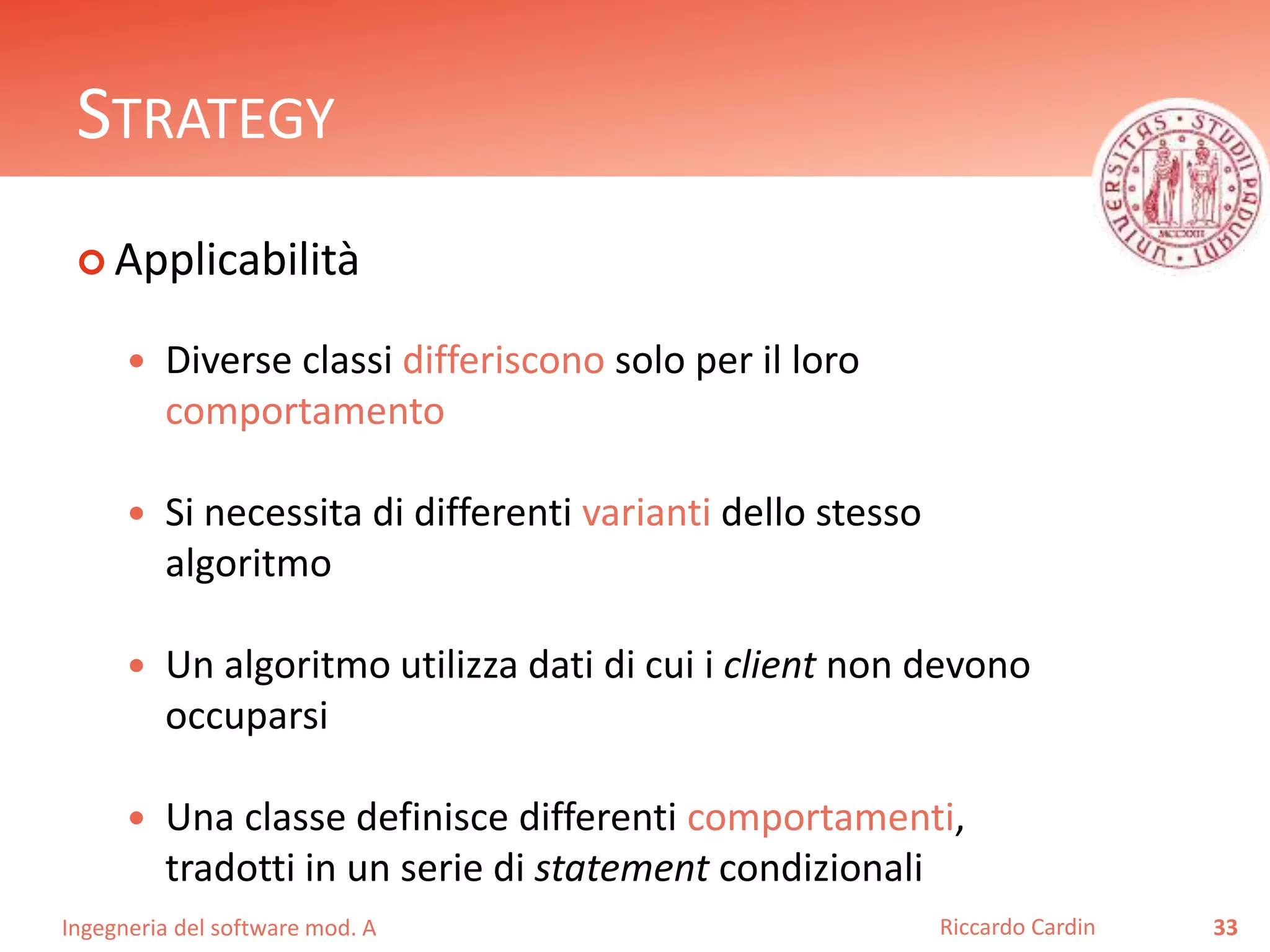 Ingegneria del software mod. A
STRATEGY
 Applicabilità
 Diverse classi differiscono solo per il loro
comportamento
 Si necessita di differenti varianti dello stesso
algoritmo
 Un algoritmo utilizza dati di cui i client non devono
occuparsi
 Una classe definisce differenti comportamenti,
tradotti in un serie di statement condizionali
33Riccardo Cardin
 