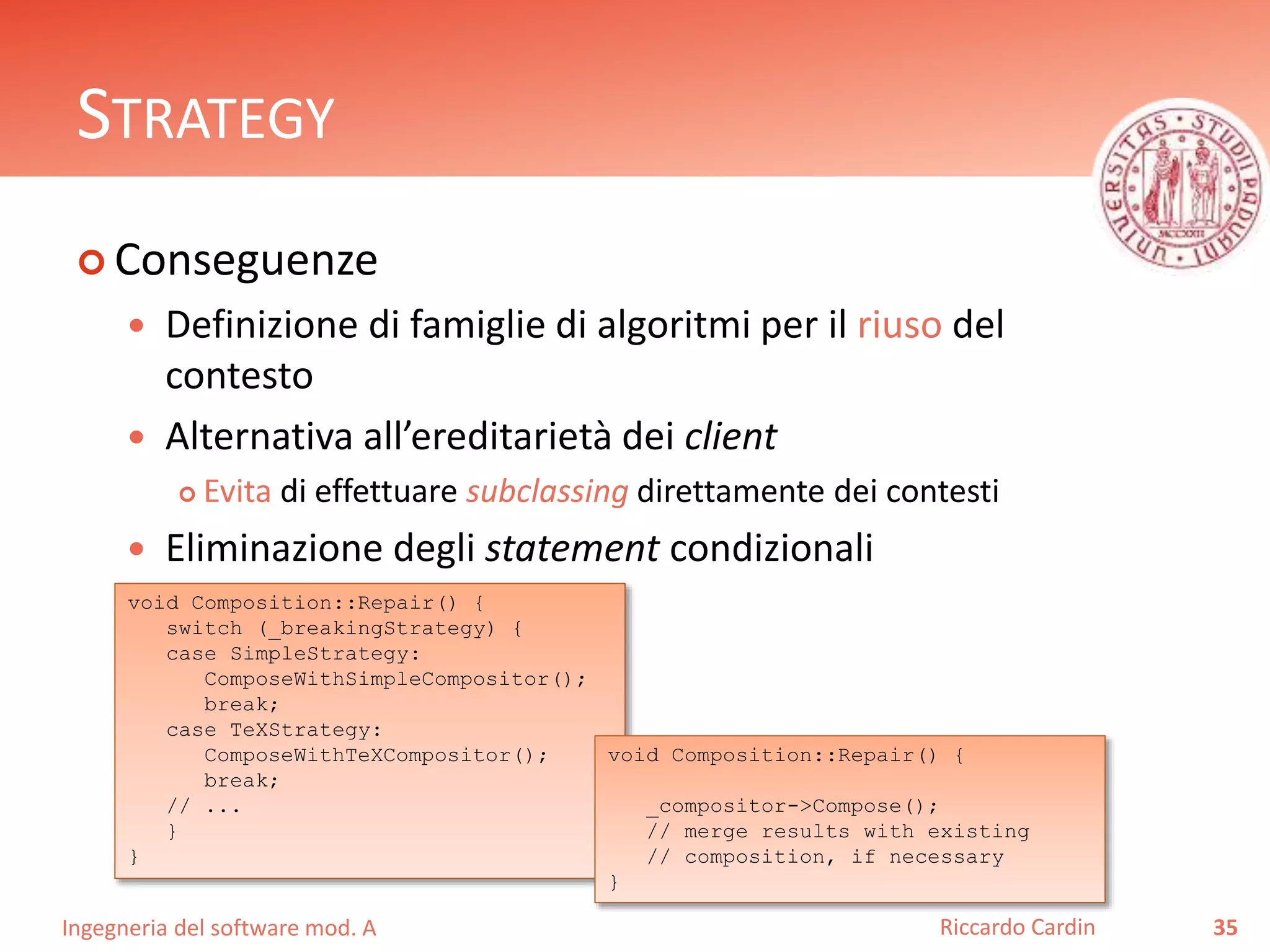 Ingegneria del software mod. A
STRATEGY
 Conseguenze
 Definizione di famiglie di algoritmi per il riuso del
contesto
 Alternativa all’ereditarietà dei client
 Evita di effettuare subclassing direttamente dei contesti
 Eliminazione degli statement condizionali
35Riccardo Cardin
void Composition::Repair() {
switch (_breakingStrategy) {
case SimpleStrategy:
ComposeWithSimpleCompositor();
break;
case TeXStrategy:
ComposeWithTeXCompositor();
break;
// ...
}
}
void Composition::Repair() {
_compositor->Compose();
// merge results with existing
// composition, if necessary
}
 