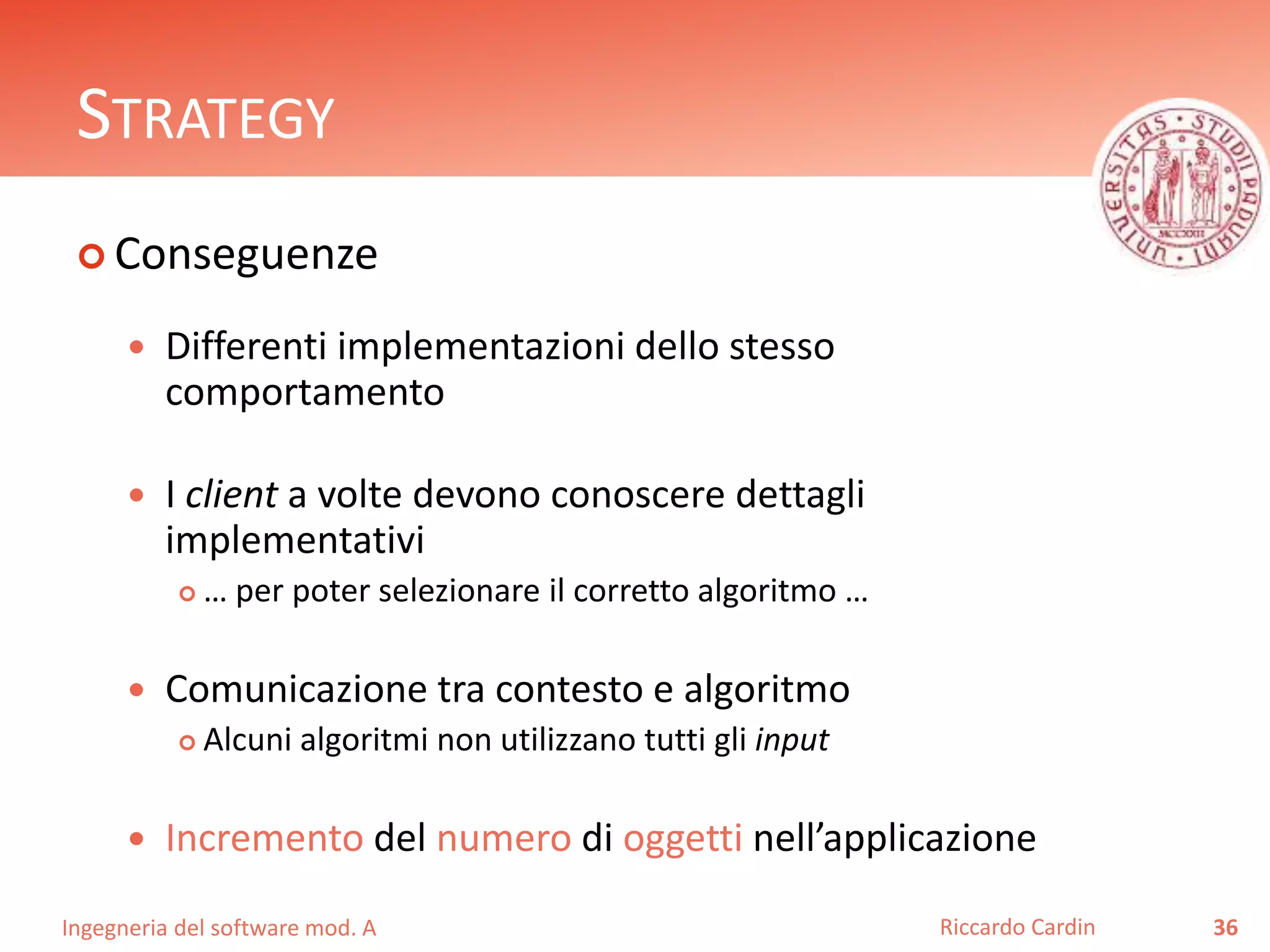 Ingegneria del software mod. A
STRATEGY
 Conseguenze
 Differenti implementazioni dello stesso
comportamento
 I client a volte devono conoscere dettagli
implementativi
 … per poter selezionare il corretto algoritmo …
 Comunicazione tra contesto e algoritmo
 Alcuni algoritmi non utilizzano tutti gli input
 Incremento del numero di oggetti nell’applicazione
36Riccardo Cardin
 