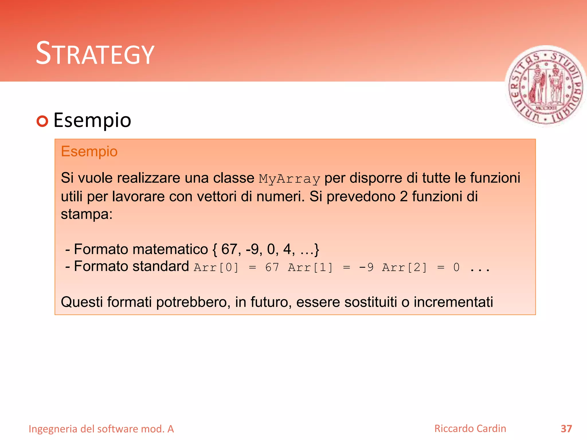 Ingegneria del software mod. A
STRATEGY
 Esempio
37Riccardo Cardin
Esempio
Si vuole realizzare una classe MyArray per disporre di tutte le funzioni
utili per lavorare con vettori di numeri. Si prevedono 2 funzioni di
stampa:
- Formato matematico { 67, -9, 0, 4, …}
- Formato standard Arr[0] = 67 Arr[1] = -9 Arr[2] = 0 ...
Questi formati potrebbero, in futuro, essere sostituiti o incrementati
 