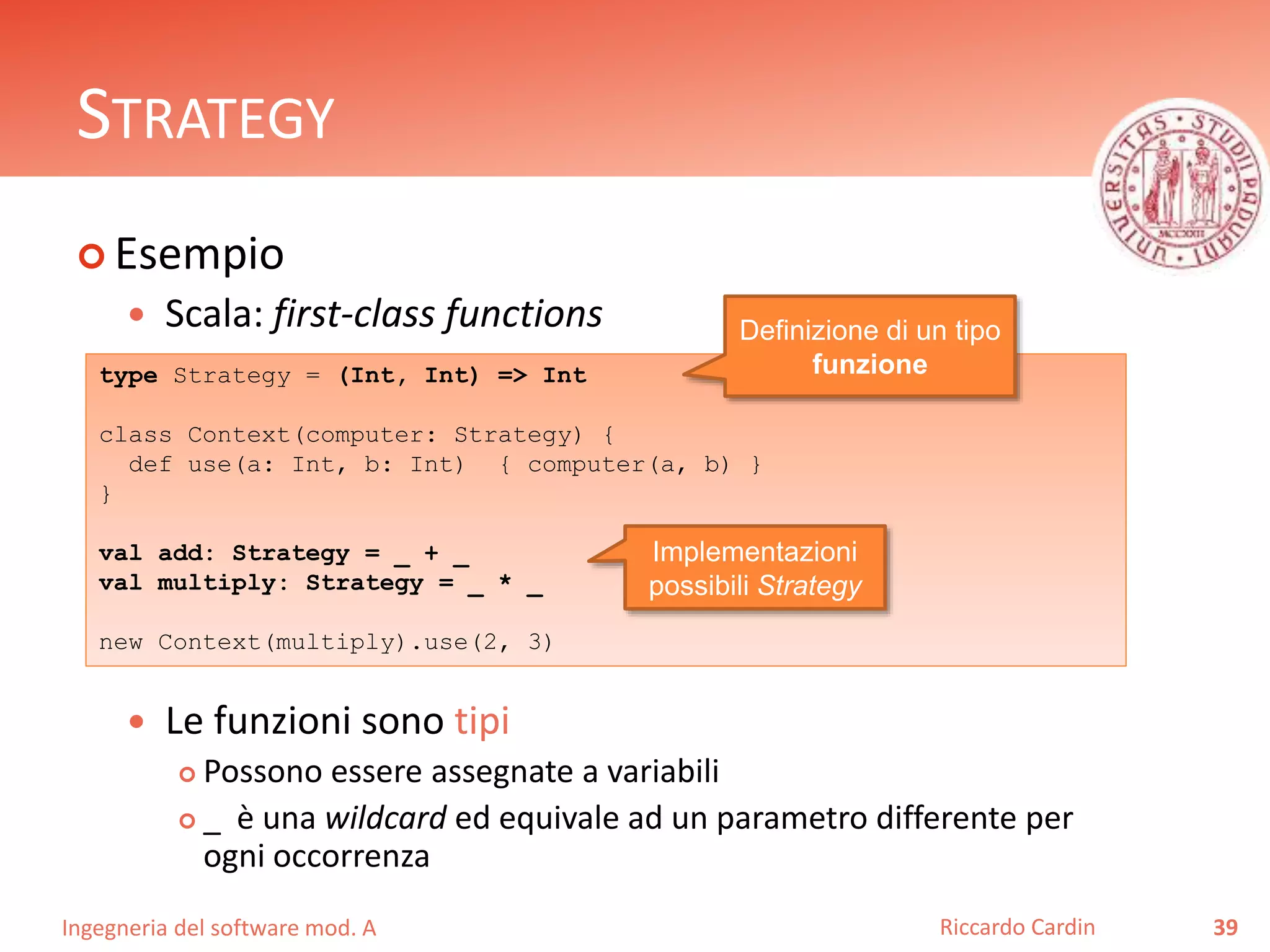 Ingegneria del software mod. A
STRATEGY
 Esempio
 Scala: first-class functions
 Le funzioni sono tipi
 Possono essere assegnate a variabili
 _ è una wildcard ed equivale ad un parametro differente per
ogni occorrenza
39Riccardo Cardin
type Strategy = (Int, Int) => Int
class Context(computer: Strategy) {
def use(a: Int, b: Int) { computer(a, b) }
}
val add: Strategy = _ + _
val multiply: Strategy = _ * _
new Context(multiply).use(2, 3)
Definizione di un tipo
funzione
Implementazioni
possibili Strategy
 