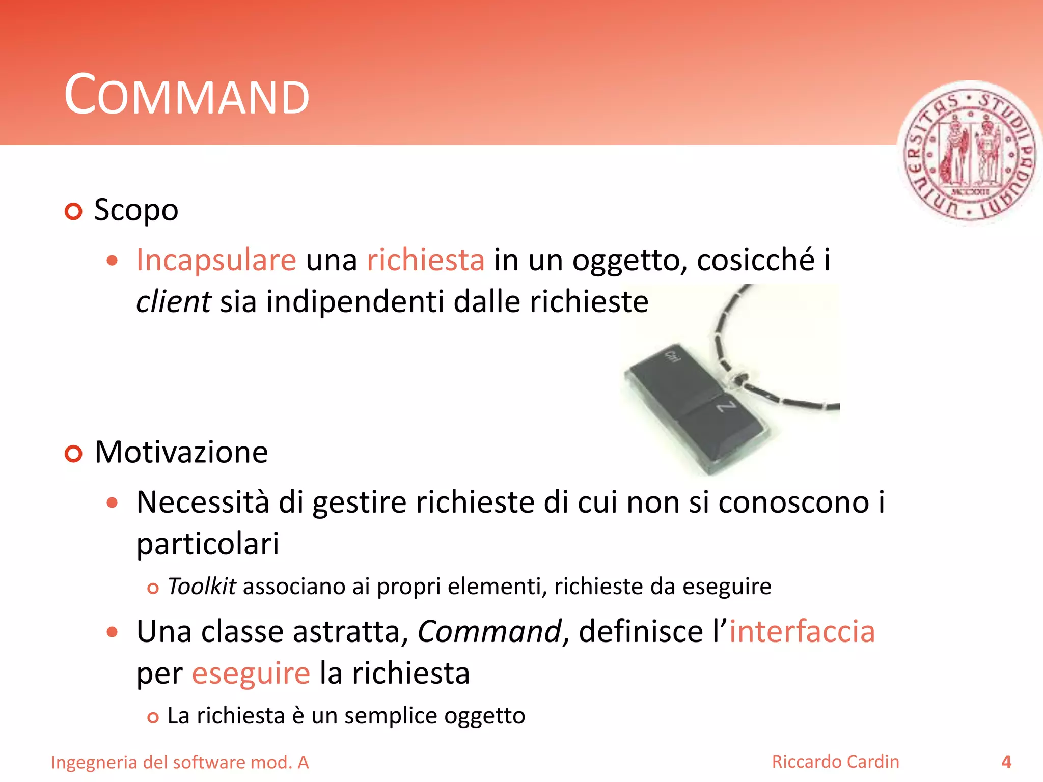 Ingegneria del software mod. A
COMMAND
 Scopo
 Incapsulare una richiesta in un oggetto, cosicché i
client sia indipendenti dalle richieste
 Motivazione
 Necessità di gestire richieste di cui non si conoscono i
particolari
 Toolkit associano ai propri elementi, richieste da eseguire
 Una classe astratta, Command, definisce l’interfaccia
per eseguire la richiesta
 La richiesta è un semplice oggetto
4Riccardo Cardin
 