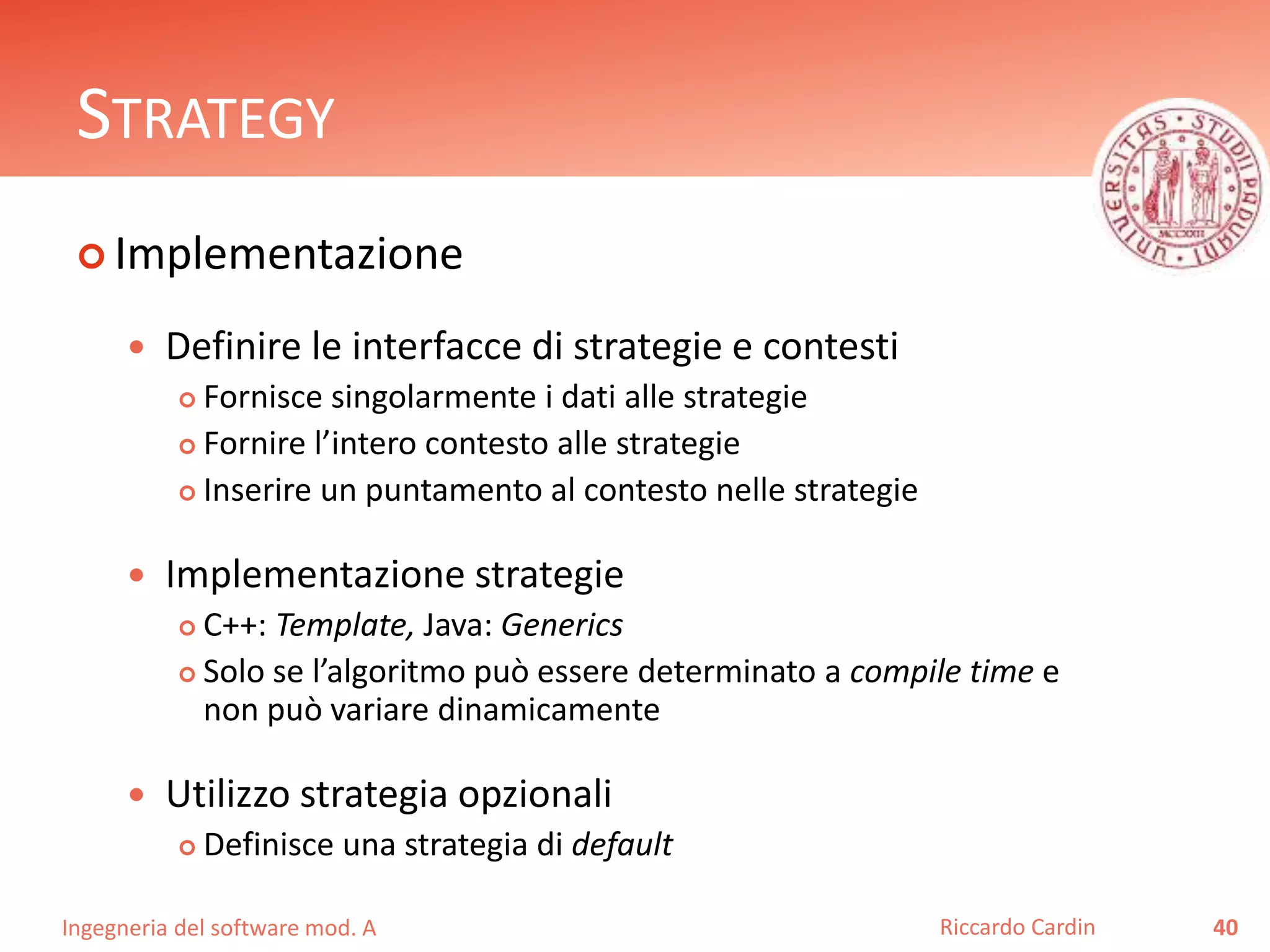 Ingegneria del software mod. A
STRATEGY
 Implementazione
 Definire le interfacce di strategie e contesti
 Fornisce singolarmente i dati alle strategie
 Fornire l’intero contesto alle strategie
 Inserire un puntamento al contesto nelle strategie
 Implementazione strategie
 C++: Template, Java: Generics
 Solo se l’algoritmo può essere determinato a compile time e
non può variare dinamicamente
 Utilizzo strategia opzionali
 Definisce una strategia di default
40Riccardo Cardin
 