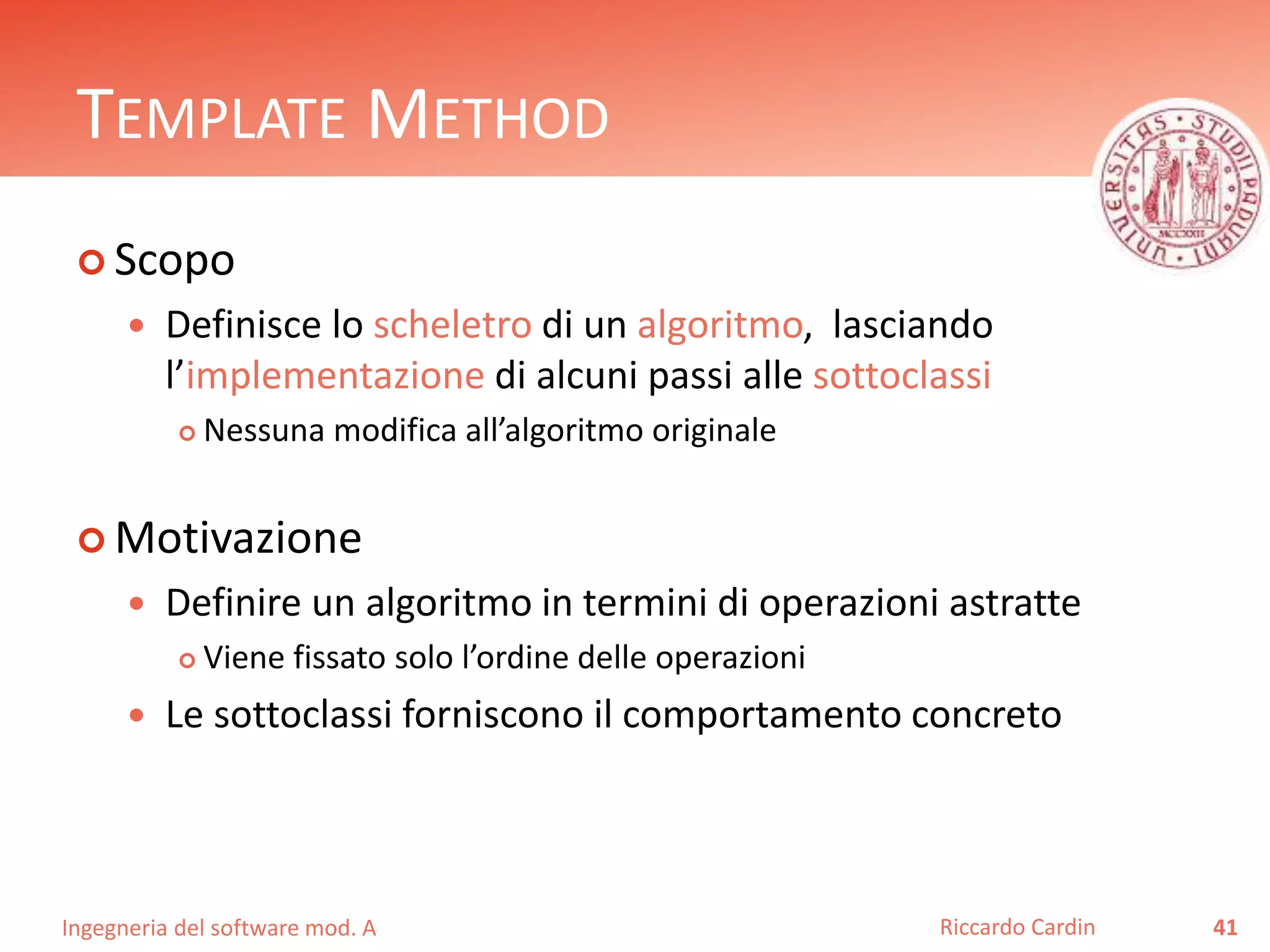 Ingegneria del software mod. A
TEMPLATE METHOD
 Scopo
 Definisce lo scheletro di un algoritmo, lasciando
l’implementazione di alcuni passi alle sottoclassi
 Nessuna modifica all’algoritmo originale
 Motivazione
 Definire un algoritmo in termini di operazioni astratte
 Viene fissato solo l’ordine delle operazioni
 Le sottoclassi forniscono il comportamento concreto
41Riccardo Cardin
 