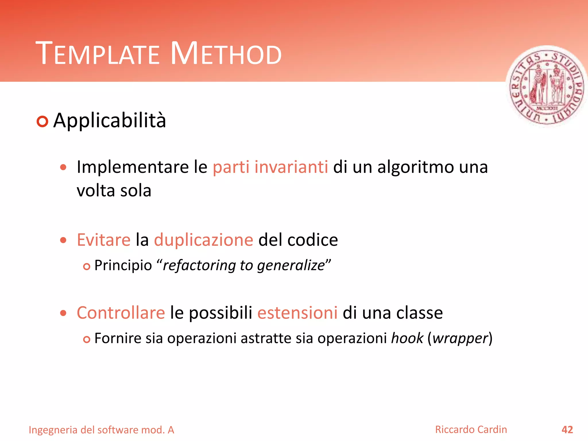 Ingegneria del software mod. A
TEMPLATE METHOD
 Applicabilità
 Implementare le parti invarianti di un algoritmo una
volta sola
 Evitare la duplicazione del codice
 Principio “refactoring to generalize”
 Controllare le possibili estensioni di una classe
 Fornire sia operazioni astratte sia operazioni hook (wrapper)
42Riccardo Cardin
 